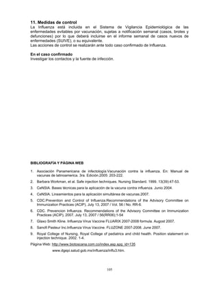 105
11. Medidas de control
La Influenza está incluida en el Sistema de Vigilancia Epidemiológica de las
enfermedades evitables por vacunación, sujetas a notificación semanal (casos, brotes y
defunciones) por lo que deberá incluirse en el informe semanal de casos nuevos de
enfermedades (SUIVE), o su equivalente.
Las acciones de control se realizarán ante todo caso confirmado de Influenza.
En el caso confirmado
Investigar los contactos y la fuente de infección.
BIBLIOGRAFÍA Y PÁGINA WEB
1. Asociación Panamericana de infectología.Vacunación contra la influenza. En: Manual de
vacunas de latinoamerica. 3ra. Edición.2005: 203-222.
2. Barbara Workman, et al. Safe injection techniques. Nursing Standard. 1999. 13(39):47-53.
3. CeNSIA. Bases técnicas para la aplicación de la vacuna contra influenza. Junio 2004.
4. CeNSIA. Lineamientos para la aplicación simultánea de vacunas.2007.
5. CDC.Prevention and Control of Influenza.Recommendations of the Advisory Committee on
Immunization Practices (ACIP), July 13, 2007 / Vol. 56 / No. RR-6.
6. CDC. Prevencion Influenza. Recommendations of the Advisory Committee on Immunization
Practices (ACIP), 2007. July 13, 2007 / 56(RR06);1-54
7. Glaxo Smith Kline. Influenza Virus Vaccine FLUARIX 2007-2008 formula. Augost 2007.
8. Sanofi Pasteur Inc.Influenza Virus Vaccine. FLUZONE 2007-2008. June 2007.
9. Royal College of Nursing, Royal College of pediatrics and child health. Position statement on
injection technique. 2002. 1-4.
Página Web: http://www.biotoscana.com.co/index.asp.spg_id=135
www.dgepi.salud.gob.mx/influenza/influ3.htm.
 