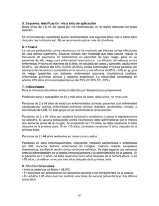 107
5. Esquema, dosificación, vía y sitio de aplicación
Dosis única de 0.5 ml. Se aplica por vía intramuscular, en la región deltoidea del brazo
derecho.
En circunstancias específicas puede recomendarse una segunda dosis tres o cinco años
después (ver indicaciones). No se recomienda aplicar más de dos dosis.
6. Eficacia
La vacuna polisacárida contra neumococo no ha mostrado ser efectiva contra infecciones
de vías aéreas superiores. Ensayos clínicos han mostradp que esta vacuna reduce la
frecuencia de neumonía no bacterémica en pacientes de bajo riesgo, pero no en
pacientes de alto riesgo para enfermedad neumocócica. La eficacia demostrada contra
enfermedad invasiva en mayores de 6 años, en estudios de casos y controles, oscila entre
56-81%, una eficacia del 57% (IC95% 45-66%) contra enfermedad invasora causada por
serotipos de neumococo contenidos en la vacuna, y una eficacia del 65% - 84% en grupos
de riesgo (pacientes con diabetes, enfermedad coronaria, insuficiencia cardiaca,
enfermedad pulmonar crónica y asplenia anatómica). La efectividad demostrada en
adultos ≥65 años inmunocompetentes es del 75% (IC 95% 57 - 85%).
7. Indicaciones
Para la inmunización activa contra la infección por Streptococcus pneumoniae.
Población sana y susceptible de 65 y más años de edad: dosis unica, no revacunar.
Personas de 2 a 64 años de edad con enfermedades crónicas: pacientes con enfermedad
cardiovascular crónica, enfermedad pulmonar crónica, diabetes, alcoholismo, cirrosis, y
con fístulas de LCR. En este grupo no se recomienda la revacunación.
Pacientes de 2 a 64 años con asplenia funcional o anatómica (cuando la esplenectomía
es selectiva, la vacuna polisacárida contra neumococo debe administrarse por lo menos
dos semanas antes de la cirugía). Si el paciente es >10 años, se debe revacunar 5 años
después de la primera dosis. Si es <10 años, considerar revacunar 3 años después de la
primera dosis.
Personas de 2 - 64 años residentes en casas cuna o asilos.
Pacientes ≥2 años inmunosuprimidos, incluyendo: infección asintomática o sintomática
por VIH, leucemia, linfoma, enfermedad de Hodgkin, mieloma múlitple, neoplasias
diseminadas, insufiencia renal crónica, síndrome nefrótico. Se debe esperar dos semanas
entra la administración de la terapia inmunosupresora y la administración de la vacuna. Si
el paciente es >10 años, se debe revacunar cinco años después de la primera dosis. Si es
<10 años, considerar revacunar tres años después de la primera dosis.
8. Contraindicaciones
• Ante la presencia de fiebre > 38.5ºC.
• En personas con antecedente de reacciones severas a los componentes de la vacuna.
• En adultos ≥ 65 años que han recibido una dosis de vacuna polisacárida en los últimos
cinco años.
 