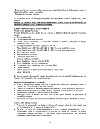 108
• Durante el primer trimestre del embarazo, aun cuando los efectos de la vacuna sobre el
desarrollo del feto no son conocidos.
• Menores de dos años de edad.
No revacunar antes del tiempo establecido, ya que puede provocar reacciones locales
severas.
Aplicar un refuerzo antes del tiempo establecido puede provocar el desarrollo de
neumonía neumocóccica posvacunal severa.
9. Procedimientos para la vacunación
Preparación de los Insumos
Al inicio de la jornada laboral se deberá verificar la disponibilidad del siguiente material y
equipo.
• Termo preparado.
• Canastilla perforada de aluminio.
• Frasco ámpula multidosis (2.5 ml) que contiene el producto biológico o jeringa
prellenada con 0.5 ml.
• Jeringa desechable estéril de plástico de 0.5 ml.
• Aguja desechable estéril de calibre 20 G x 32 mm, para cargar la jeringa.
• Aguja desechable estéril de calibre 22 G x 32 mm, para aplicar la vacuna.
• Termómetro de vástago.
• Almohadillas alcoholadas.
• Campo de papel estraza.
• Jabón y toallas desechables.
• Bolsa de plástico roja con sello de RPBI.
• Bolsa de plástico negra o transparente.
• Contenedor rígido de plástico para depositar RPBI.
• Censo Nominal.
• Cartilla Nacional de Salud y comprobantes de vacunación.
• Lápiz y bolígrafo.
Se deberá colocar el material y equipo de conformidad con el capítulo “Instalación de los
Puestos de Vacunación” del presente manual.
Recomendaciones para el vacunador
• Al inicio de la jornada laboral, preparar el termo, de conformidad con lo descrito en el
capítulo de “Cadena de Frío” de este manual.
• Dirigirse al usuario con respeto para propiciar confianza y que no pongan resistencia.
• Identificar al usuario por su nombre y edad y confirmar si está indicado el producto.
• Proporcionar o revisar la Cartilla Nacional de Salud.
• Interrogar sobre el estado de salud del usuario para detectar la presencia de
contraindicaciones.
• Se deberá observar a los vacunados durante 15 minutos después de recibir la vacuna.
Información a los usuarios
• Antes de la vacunación se deberá informar al usuario sobre la enfermedad que
previene la vacuna y el esquema de vacunación.
• Explicar que en el sitio de la aplicación se pueden presentar molestias como calor,
tumefacción, dolor o enrojecimiento, y que no se debe dar masaje, ni aplicar
compresas calientes, así como no se deben ingerir medicamentos, ya que estas
reacciones desaparecen espontáneamente.
 