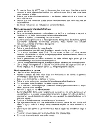 109
• En caso de fiebre de 38.5ºC, que por lo regular dura entre uno y dos días se puede
controlar al tomar abundantes líquidos, con baños de agua tibia y usar ropa ligera
hasta que ceda la fiebre.
• Advertir que, si los síntomas continúan o se agravan, deben acudir a la unidad de
salud más cercana.
• Explicar que esta vacuna se puede aplicar simultáneamente con varias vacunas, en
sitios diferentes.
• Se deberá verificar que las instrucciones fueron entendidas.
Técnica para preparar el producto biológico
• Lavarse las manos.
• Sacar del termo el envase que contiene la vacuna, verificar el nombre de la vacuna, la
presentación y la fecha de caducidad de la etiqueta del envase.
• Observar el aspecto, consistencia y color de la vacuna.
• Sujetar la jeringa prellenada o el frasco por el sello de seguridad de aluminio, agitarlo
suavemente realizando movimientos circulares, hasta formar una solución
homogénea, evitando la formación de espuma.
En caso de utilizar el frasco:
• Retirar la tapa de plástico del frasco ámpula.
• Limpiar el tapón de hule del frasco ámpula con una almohadilla alcoholada.
• Con la jeringa y aguja de calibre 20 G x 32 mm, extraer del frasco 0.5 ml de vacuna,
dejar una pequeña burbuja de aire en la jeringa para que arrastre el residuo de vacuna
que queda en la luz de la aguja.
• Para la presentación en frasco multidosis, no debe usarse aguja piloto, ya que
aumenta el riesgo de contaminación del producto.
• Colocar, inmediatamente después, el frasco multidosis de la vacuna dentro del termo.
• Con la jeringa ya cargada con la vacuna, realizar el cambio de aguja que viene en el
mismo empaque por la de calibre 22 G x 32 mm para aplicar la vacuna.
Técnica para aplicar la vacuna
• Descubrir el sitio de aplicación.
• Realizar la asepsia de arriba hacia abajo o en forma circular del centro a la periferia,
procurando no pasar por el mismo sitio.
• Dejar secar el sitio donde se aplicará la vacuna.
• Retirar la funda protectora o capuchón de la aguja para aplicar la vacuna.
• Con una mano, estirar la piel con los dedos pulgar e índice.
• Con la otra mano, tomar la jeringa, con el bisel de la aguja hacia arriba en un ángulo
de 90°, sobre el plano de la piel.
• Introducir la aguja por vía intramuscular.
• Sujetar el pabellón de la aguja y aspirar para asegurar que no se ha puncionado un
vaso sanguíneo; si aparece sangre, retirar lentamente la aguja (sin extraerla del todo)
y cambiar un poco la dirección, introducir de nuevo y repetir los pasos hasta que ya no
aparezca sangre.
• Presionar el émbolo para que penetre la vacuna lentamente.
• Fijar ligeramente la piel con una almohadilla alcoholada, cerca del sitio donde está
inserta la aguja, y retirar la jeringa inmediatamente después de haber introducido el
líquido.
• Estirar la piel para perder la luz del orificio que dejó la aguja y así impedir que salga la
vacuna.
• Presionar, sin dar masaje, con la almohadilla de 30 a 60 segundos.
• Al concluir el procedimiento, lavarse las manos.
 