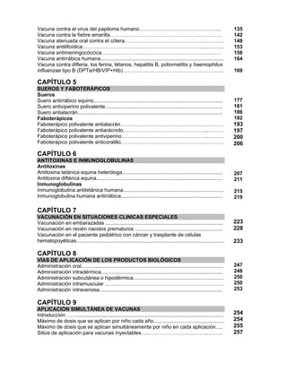 Vacuna contra el virus del papiloma humano………………………………………...
Vacuna contra la fiebre amarilla…………………………………………….………….
Vacuna atenuada oral contra el cólera………………………………………………….
Vacuna antitifoídica……………………………………………………………...………..
Vacuna antimeningocóccica………………….…………………………………………
Vacuna antirrábica humana......................................................................................
Vacuna contra difteria, tos ferina, tétanos, hepatitis B, poliomielitis y haemophilus
influenzae tipo B (DPTa/HB/VIP+Hib)…………………………………………………..
CAPÍTULO 5
SUEROS Y FABOTERÁPICOS
Sueros
Suero antirrábico equino..........................................................................................
Suero antiviperino polivalente..................................................................................
Suero antialacrán.....................................................................................................
Faboterápicos
Faboterápico polivalente antialacrán……………………………………………………
Faboterápico polivalente antiarácnido…………………………………………..………
Faboterápico polivalente antiviperino…………………………………………...………
Faboterápico polivalente anticoralillo……………………………………………………
CAPÍTULO 6
ANTITOXINAS E INMUNOGLOBULINAS
Antitoxinas
Antitoxina tetánica equina heteróloga......................................................................
Antitoxina diftérica equina........................................................................................
Inmunoglobulinas
Inmunoglobulina antitetánica humana......................................................................
Inmunoglobulina humana antirrábica.......................................................................
135
142
148
153
158
164
169
177
181
186
192
193
197
200
206
207
211
215
219
CAPÍTULO 7
VACUNACIÓN EN SITUACIONES CLINICAS ESPECIALES
Vacunación en embarazadas ..................................................................................
Vacunación en recién nacidos prematuros .............................................................
Vacunación en el paciente pediátrico con cáncer y trasplante de células
hematopoyéticas.......................................................................................................
CAPÍTULO 8
VÍAS DE APLICACIÓN DE LOS PRODUCTOS BIOLÓGICOS
Administración oral...................................................................................................
Administración intradérmica.....................................................................................
Administración subcutánea o hipodérmica...............................................................
Administración intramuscular ……………………………………………………………
Administración intravenosa......................................................................................
CAPÍTULO 9
APLICACIÓN SIMULTÁNEA DE VACUNAS
Introducción ……......................................................................................................
Máximo de dosis que se aplican por niño cada año.................................................
Máximo de dosis que se aplican simultáneamente por niño en cada aplicación.....
Sitios de aplicación para vacunas inyectables….……………………………..………
223
228
233
247
248
250
250
253
254
254
255
257
 