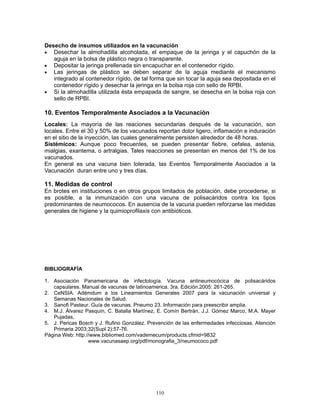 110
Desecho de insumos utilizados en la vacunación
• Desechar la almohadilla alcoholada, el empaque de la jeringa y el capuchón de la
aguja en la bolsa de plástico negra o transparente.
• Depositar la jeringa prellenada sin encapuchar en el contenedor rígido.
• Las jeringas de plástico se deben separar de la aguja mediante el mecanismo
integrado al contenedor rígido, de tal forma que sin tocar la aguja sea depositada en el
contenedor rígido y desechar la jeringa en la bolsa roja con sello de RPBI.
• Si la almohadilla utilizada ésta empapada de sangre, se desecha en la bolsa roja con
sello de RPBI.
10. Eventos Temporalmente Asociados a la Vacunación
Locales: La mayoría de las reaciones secundarias después de la vacunación, son
locales. Entre el 30 y 50% de los vacunados reportan dolor ligero, inflamación e induración
en el sitio de la inyección, las cuales generalmente persisten alrededor de 48 horas.
Sistémicos: Aunque poco frecuentes, se pueden presentar fiebre, cefalea, astenia,
mialgias, exantema, o artralgias. Tales reacciones se presentan en menos del 1% de los
vacunados.
En general es una vacuna bien tolerada, las Eventos Temporalmente Asociados a la
Vacunación duran entre uno y tres días.
11. Medidas de control
En brotes en instituciones o en otros grupos limitados de población, debe procederse, si
es posible, a la inmunización con una vacuna de polisacáridos contra los tipos
predominantes de neumococos. En ausencia de la vacuna pueden reforzarse las medidas
generales de higiene y la quimioprofilaxis con antibióticos.
BIBLIOGRAFÍA
1. Asociación Panamericana de infectología. Vacuna antineumocócica de polisacáridos
capsulares. Manual de vacunas de latinoamerica. 3ra. Edición.2005: 261-265.
2. CeNSIA. Adémdum a los Lineamientos Generales 2007 para la vacunación universal y
Semanas Nacionales de Salud.
3. Sanofi Pasteur. Guía de vacunas. Pneumo 23. Información para preescribir amplia.
4. M.J. Álvarez Pasquín, C. Batalla Martínez, E. Comín Bertrán, J.J. Gómez Marco, M.A. Mayer
Pujadas,
5. J. Pericas Bosch y J. Rufino González. Prevención de las enfermedades infecciosas. Atención
Primaria 2003;32(Supl 2):57-76.
Página Web: http://www.bibliomed.com/vademecum/products.cfmid=9832
www.vacunasaep.org/pdf/monografia_3/neumococo.pdf
 