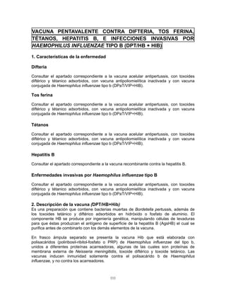 111
VACUNA PENTAVALENTE CONTRA DIFTERIA, TOS FERINA,
TÉTANOS, HEPATITIS B, E INFECCIONES INVASIVAS POR
HAEMOPHILUS INFLUENZAE TIPO B (DPT/HB + HIB)
1. Características de la enfermedad
Difteria
Consultar el apartado correspondiente a la vacuna acelular antipertussis, con toxoides
diftérico y tétanico adsorbidos, con vacuna antipoliomielítica inactivada y con vacuna
conjugada de Haemophilus influenzae tipo b (DPaT/VIP+HIB).
Tos ferina
Consultar el apartado correspondiente a la vacuna acelular antipertussis, con toxoides
diftérico y tétanico adsorbidos, con vacuna antipoliomielítica inactivada y con vacuna
conjugada de Haemophilus influenzae tipo b (DPaT/VIP+HIB).
Tétanos
Consultar el apartado correspondiente a la vacuna acelular antipertussis, con toxoides
diftérico y tétanico adsorbidos, con vacuna antipoliomielítica inactivada y con vacuna
conjugada de Haemophilus influenzae tipo b (DPaT/VIP+HIB).
Hepatitis B
Consultar el apartado correspondiente a la vacuna recombinante contra la hepatitis B.
Enfermedades invasivas por Haemophilus influenzae tipo B
Consultar el apartado correspondiente a la vacuna acelular antipertussis, con toxoides
diftérico y tétanico adsorbidos, con vacuna antipoliomielítica inactivada y con vacuna
conjugada de Haemophilus influenzae tipo b (DPaT/VIP+HIB).
2. Descripción de la vacuna (DPT/HB+Hib)
Es una preparación que contiene bacterias muertas de Bordetella pertussis, además de
los toxoides tetánico y diftérico adsorbidos en hidróxido o fosfato de aluminio. El
componente HB se produce por ingeniería genética, manipulando células de levaduras
para que éstas produzcan el antígeno de superficie de la hepatitis B (AgsHB) el cual se
purifica antes de combinarlo con los demás elementos de la vacuna.
En frasco ámpula separado se presenta la vacuna Hib que está elaborada con
polisacáridos (poliribosil-ribitol-fosfato o PRP) de Haemophilus influenzae del tipo b,
unidos a diferentes proteínas acarreadoras, algunas de las cuales son proteínas de
membrana externa de Neisseria meningitidis, toxoide diftérico y toxoide tetánico. Las
vacunas inducen inmunidad solamente contra el polisacárido b de Haemophilus
influenzae, y no contra los acarreadores.
 