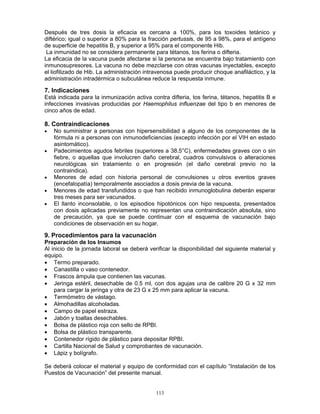 113
Después de tres dosis la eficacia es cercana a 100%, para los toxoides tetánico y
diftérico; igual o superior a 80% para la fracción pertussis, de 95 a 98%, para el antígeno
de superficie de hepatitis B, y superior a 95% para el componente Hib.
La inmunidad no se considera permanente para tétanos, tos ferina o difteria.
La eficacia de la vacuna puede afectarse si la persona se encuentra bajo tratamiento con
inmunosupresores. La vacuna no debe mezclarse con otras vacunas inyectables, excepto
el liofilizado de Hib. La administración intravenosa puede producir choque anafiláctico, y la
administración intradérmica o subcutánea reduce la respuesta inmune.
7. Indicaciones
Está indicada para la inmunización activa contra difteria, tos ferina, tétanos, hepatitis B e
infecciones invasivas producidas por Haemophilus influenzae del tipo b en menores de
cinco años de edad.
8. Contraindicaciones
• No suministrar a personas con hipersensibilidad a alguno de los componentes de la
fórmula ni a personas con inmunodeficiencias (excepto infección por el VIH en estado
asintomático).
• Padecimientos agudos febriles (superiores a 38.5°C), enfermedades graves con o sin
fiebre, o aquellas que involucren daño cerebral, cuadros convulsivos o alteraciones
neurológicas sin tratamiento o en progresión (el daño cerebral previo no la
contraindica).
• Menores de edad con historia personal de convulsiones u otros eventos graves
(encefalopatía) temporalmente asociados a dosis previa de la vacuna.
• Menores de edad transfundidos o que han recibido inmunoglobulina deberán esperar
tres meses para ser vacunados.
• El llanto inconsolable, o los episodios hipotónicos con hipo respuesta, presentados
con dosis aplicadas previamente no representan una contraindicación absoluta, sino
de precaución, ya que se puede continuar con el esquema de vacunación bajo
condiciones de observación en su hogar.
9. Procedimientos para la vacunación
Preparación de los Insumos
Al inicio de la jornada laboral se deberá verificar la disponibilidad del siguiente material y
equipo.
• Termo preparado.
• Canastilla o vaso contenedor.
• Frascos ámpula que contienen las vacunas.
• Jeringa estéril, desechable de 0.5 ml, con dos agujas una de calibre 20 G x 32 mm
para cargar la jeringa y otra de 23 G x 25 mm para aplicar la vacuna.
• Termómetro de vástago.
• Almohadillas alcoholadas.
• Campo de papel estraza.
• Jabón y toallas desechables.
• Bolsa de plástico roja con sello de RPBI.
• Bolsa de plástico transparente.
• Contenedor rígido de plástico para depositar RPBI.
• Cartilla Nacional de Salud y comprobantes de vacunación.
• Lápiz y bolígrafo.
Se deberá colocar el material y equipo de conformidad con el capítulo “Instalación de los
Puestos de Vacunación” del presente manual.
 