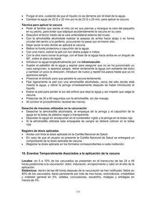 115
• Purgar el aire, cuidando de que el líquido no se derrame por el bisel de la aguja.
• Cambiar la aguja de 20 G x 32 mm por la de 23 G x 25 mm, para aplicar la vacuna.
Técnica para aplicar la vacuna
• Pedir al familiar que siente al niño (a) en sus piernas y recargue la cara del pequeño
en su pecho, para evitar que salpique accidentalmente la vacuna en su cara.
• Descubrir el tercio medio de la cara anterolateral externa del muslo.
• Con la almohadilla alcoholada realizar la asepsia de arriba hacia abajo o en forma
circular del centro a la periferia, procurando no pasar por el mismo sitio.
• Dejar secar el sitio donde se aplicará la vacuna.
• Retirar la funda protectora o capuchón de la aguja.
• Con una mano, estirar la piel con los dedos pulgar e índice.
• Con la otra mano tomar la jeringa, con el bisel de la aguja hacia arriba en un ángulo de
90°, sobre el plano de lapiel.
• Introducir la aguja longitudinalmente por vía intramuscular.
• Sujetar el pabellón de la aguja y aspirar para asegurar que no se ha puncionado un
vaso sanguíneo; si aparece sangre, retirar lentamente la aguja (sin extraerla del todo)
y cambiar un poco la dirección, introducir de nuevo y repetir los pasos hasta que ya no
aparezca sangre.
• Presionar el émbolo para que penetre la vacuna lentamente.
• Fijar ligeramente la piel con una almohadilla alcoholada, cerca del sitio donde está
inserta la aguja, y retirar la jeringa inmediatamente después de haber introducido el
líquido.
• Estirar la piel para perder la luz del orificio que dejó la aguja y así impedir que salga la
vacuna.
• Presionar de 30 a 60 segundos con la almohadilla, sin dar masaje.
• Al concluir el procedimiento, lavarse las manos.
Desecho de insumos utilizados en la vacunación
• Desechar la almohadilla alcoholada, el empaque de la jeringa y el capuchón de la
aguja en la bolsa de plástico negra o transparente.
• Depositar la aguja sin encapuchar en el contenedor rígido y la jeringa en la bolsa roja.
• Si la almohadilla utilizada esta empapada de sangre se deberá colocar en la bolsa
roja.
Registro de dosis aplicadas
• Anotar con tinta la dosis aplicada en la Cartilla Nacional de Salud.
• En caso de que el usuario no presente la Cartilla Nacional de Salud se entregará un
comprobante de la dosis aplicada de vacuna.
• Registrar la dosis aplicada en los formatos correspondientes a cada institución.
10. Eventos Temporalmente Asociados a la aplicación de la vacuna
Locales: en 5 a 10% de los vacunados se presentan en el transcurso de las 24 a 48
horas posteriores a la vacunación: dolor, induración, enrojecimiento y calor en el sitio de la
aplicación.
Sistémicos: dentro de las 48 horas después de la vacunación se han notificado: fiebre en
40% de los vacunados, llanto persistente por más de tres horas, somnolencia, irritabilidad
y malestar general en 5%, cefalea, convulsiones, escalofrío, mialgias y artralgias en
menos de 3%.
 