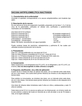 116
VACUNA ANTIPOLIOMIELÍTICA INACTIVADA
1.- Característica de la enfermedad
Consultar el apartado correspondiente a la vacuna antipoliomielítica oral trivalente tipo
sabin.
2. Descripción de la vacuna
Es una vacuna en forma de suspensión inyectable, preparada con los tipos 1, 2 y 3 de los
virus de la poliomielitis, cultivados en células vero, purificados y posteriormente
inactivados con formaldehído.
Una dosis de 0.5 ml contiene:
Poliovirus inactivado tipo 1 40 Unidades antigénicas D
Poliovirus inactivado tipo 2 8 Unidades antigénicas D
Poliovirus inactivado tipo 3 32 Unidades antigénicas D
2-fenoxietanol (conservador) 2.5 µl
Formaldehído (conservador) 12.5 µg
Medio 199 Hanks, reconstituído con agua inyectable cbp 0.5 ml
Puede contener trazas de neomicina, estreptomicina y polimixina B, las cuales son
utilizadas durante la producción de la vacuna.
3. Presentación
Caja con 1 jeringa prellenada con una dosis de 0.5 ml.
Caja con frasco ámpula o ampolleta de 0.5 ml con 1 dosis de 0.5 ml.
Caja con 1 ó 10 frascos ámpula de 5 ml con 10 dosis de 0.5ml, cada uno.
Caja con 1 frasco ámpula de 10 ml con 20 dosis de 0.5 ml.
Caja con 1 frasco ámpula de 25 ml con 50 dosis de 0.5ml.
4. Conservación
Debe mantenerse a una temperatura de 2°C a 8°C, en el refrigerador y de 4°C a 8°C, en
el termo. Una vez descongelada no debe volverse a congelar.
5. Esquema, dosificación, vía y sitio de aplicación
A partir de los 2 meses de edad, se aplican tres dosis, con un intervalo entre cada dosis,
de uno o dos meses. Una cuarta dosis (primer refuerzo) se ministra un año después de la
tercera dosis.
Para adultos no inmunizados, se ministran dos dosis, con un intervalo entre cada dosis,
de uno o dos meses. Una tercera dosis (primer refuerzo) se ministra un año después de la
segunda dosis.
Una dosis de refuerzo debe ministrarse cada 5 años en niños y adolescentes y cada 10
años en adultos.
Cada dosis es de 0.5 ml, la vacuna se aplica por vía intramuscular, en el tercio medio de
la cara anterior y externa del muslo en menores de un año de edad; si es de 18 meses o
más, en la región deltoidea.
.
 