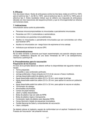 117
6. Eficacia
Con dos dosis induce títulos de anticuerpos contra los tres tipos virales en el 97.8 a 100%
para el polivirus tipo 1, de 98.4 a 100% para el poliovirus tipo 2 y de 93.5 a 100% para el
piliovirus tipo 3. Estos resultados indican que se obtiene una respuesta de anticuerpos
elevada con dos inyecciones del esquema primario y que la inmunogenicidad se refuerza
con la tercera dosis.
7. Indicaciones
Inmunización activa contra la poliomielitis.
• Personas inmunocomprometidas no inmunizadas o parcialmente inmunizadas.
• Pacientes con VIH (+) sintomáticos o asintomáticos.
• Convivientes con pacientes inmunodeficientes.
• Adultos no inmunizados o parcialmente inmunizados que son convivientes con niños
que recibirán OPV.
• Adultos no inmunizados con riesgo futuro de exponerse al virus salvaje.
• Individuos que rechazan la vacuna OPV.
8. Contraindicaciones
No se debe ministrar a personas que hayan experimentado una reacción alergica severa
(choque anafilactico) después de una dosis ministrada de VIP o de estreptomicina,
neomicina o polimixym B.
9. Procedimientos para la vacunación
Preparación de los Insumos
Al inicio de la jornada laboral se deberá verificar la disponibilidad del siguiente material y
equipo.
• Termo preparado.
• Canastilla o vaso contenedor perforado.
• Jeringa prellenada o frasco ámpula con 0.5 ml de vacuna o frasco multidosis.
• Jeringa desechable estéril de plástico de 0.5 ml.
• Aguja desechable estéril de calibre 20 G x 32 mm, para cargar la jeringa.
• Aguja desechable estéril de calibre 23 G x 25 mm, para aplicar la vacuna en población
infantil.
• Aguja desechable estéril de calibre 22 G x 32 mm, para aplicar la vacuna en adultos.
• Termómetro de vástago.
• Almohadillas alcoholadas.
• Campo de papel estraza.
• Jabón y toallas desechables.
• Bolsa de plástico roja con sello de RPBI.
• Bolsa de plástico negra o transparente.
• Contenedor rígido de plástico para depositar RPBI.
• Censo Nominal o listado de esquemas incompletos.
• Cartilla Nacional de Salud y comprobantes de vacunación.
• Lápiz y bolígrafo.
Se deberá colocar el material y equipo de conformidad con el capítulo “Instalación de los
Puestos de Vacunación” del presente manual.
 