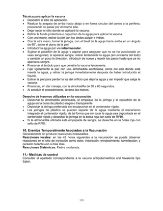 119
Técnica para aplicar la vacuna
• Descubrir el sitio de aplicación.
• Realizar la asepsia de arriba hacia abajo o en forma circular del centro a la periferia,
procurando no pasar por el mismo sitio.
• Dejar secar el sitio donde se aplicará la vacuna.
• Retirar la funda protectora o capuchón de la aguja para aplicar la vacuna.
• Con una mano, estirar la piel con los dedos pulgar e índice.
• Con la otra mano, tomar la jeringa, con el bisel de la aguja hacia arriba en un ángulo
de 90°, sobre el plano de la piel.
• Introducir la aguja por vía intramuscular.
• Sujetar el pabellón de la aguja y aspirar para asegurar que no se ha puncionado un
vaso sanguíneo; si aparece sangre, retirar lentamente la aguja (sin extraerla del todo)
y cambiar un poco la dirección, introducir de nuevo y repetir los pasos hasta que ya no
aparezca sangre.
• Presionar el émbolo para que penetre la vacuna lentamente.
• Fijar ligeramente la piel con una almohadilla alcoholada, cerca del sitio donde está
inserta la aguja, y retirar la jeringa inmediatamente después de haber introducido el
líquido.
• Estirar la piel para perder la luz del orificio que dejó la aguja y así impedir que salga la
vacuna.
• Presionar, sin dar masaje, con la almohadilla de 30 a 60 segundos.
• Al concluir el procedimiento, lavarse las manos.
Desecho de insumos utilizados en la vacunación
• Desechar la almohadilla alcoholada, el empaque de la jeringa y el capuchón de la
aguja en la bolsa de plástico negra o transparente.
• Depositar la jeringa prellenada sin encapuchar en el contenedor rígido.
• Las jeringas de plástico se pueden separar de la aguja mediante el mecanismo
integrado al contenedor rígido, de tal forma que sin tocar la aguja sea depositada en el
contenedor rígido y desechar la jeringa en la bolsa roja con sello de RPBI.
• Si la almohadilla utilizada ésta empapada de sangre, se desecha en la bolsa roja con
sello de RPBI.
10. Eventos Temporalmente Asociados a la Vacunación
Generalmente no produce reacciones indeseables.
Reacciones locales: en las 48 horas siguientes a la vacunación se puede observar
reacciones en el sitio de inyección como dolor, induración, enrojecimiento, tumefacción; y
persistir durante uno o más días.
Reacciones Sistémicas: Fiebre moderada.
11.- Medidas de control
Consultar el apartado correspondiente a la vacuna antipoliomielítica oral trivalente tipo
Sabin.
 