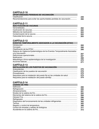 CAPÍTULO 10
OPORTUNIDADES PERDIDAS DE VACUNACIÓN
Clasificación.............................................................................................................
Recomendaciones para evitar las oportunidades perdidas de vacunación.............
259
260
CAPÍTULO 11
INACTIVACIÓN DE VACUNAS
Generalidades..........................................................................................................
Inactivación de vacunas...........................................................................................
Métodos de inactivación...........................................................................................
Contaminación de la vacuna....................................................................................
Caducidad de la vacuna...........................................................................................
262
262
263
263
263
CAPÍTULO 12
EVENTOS TEMPORALMENTE ASOCIADOS A LA VACUNACIÓN (ETAV)
Introducción .............................................................................................................
Concepto…………………………………………………………………………………..
Clasificación de los ETAV.........................................................................................
Sistema de Vigilancia Epidemiológica de los Eventos Temporalmente Asociados
a la Vacunación……………………………………………………………………………
Definiciones operacionales.......................................................................................
Notificación...............................................................................................................
Metodología clínico-epidemiológica de la investigación...........................................
Acciones básicas......................................................................................................
265
266
266
267
267
268
270
271
CAPÍTULO 13
INSTALACIÓN DE LOS PUESTOS DE VACUNACIÓN
Antecedentes............................................................................................................
Clasificación de los puestos de vacunación.............................................................
Procedimiento...........................................................................................................
Requisitos para la instalación del puesto fijo en las unidades de salud………….…
Requisitos para la instalación del puesto semifijo ………………………..…….….…
278
278
279
279
279
CAPÍTULO 14
CADENA DE FRÍO
Definición.................................................................................................................
Refrigeración……………………………………….…………………………………….
Almacenamiento………………………………………………………………………….
Niveles de la cadena de frío.....................................................................................
Elementos del sistema de la cadena de frío............................................................
Cámara Fría..............................................................................................................
Refrigerador……………………………......................................................................
Diagnóstico del funcionamiento de las unidades refrigerantes………………………
Termos……………………………………………………………………………………..
Registro y control de temperatura……………………………………………………….
Control de entradas y salidas de biológicos……………………………………………
Accidentes en la cadena de frío…………………………………………………………
280
280
281
282
284
286
295
302
302
306
311
313
 
