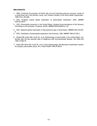 120
BIBLIOGRAFÍA
1. OMS. Combined immunization of infants with oral and inactivate poliovirus vaccines: results of
a randomized trial in the Gambia, Oman, and Thailand. Bulletin of the Word Health Organization.
1996,74(3): 253-266.
2. CDC. Progress toward global eradication of poliomyelitis eradication, 2002. MMWR
2003;52:366-9.
3. CDC. Poliomyelitis prevention in the United States: Updated recommendations of the Advisory
Committee on Immunization. Practices. (ACIP). MMWR 2000;49(RR-5):1-22.
4. CDC. Apparent global interruption of wild poliovirus type 2 transmission. MMWR 2001;50:222-
4.
5. CDC. Certification of poliomyelitis eradication--the Americas, 1994. MMWR 1994;43:720-2.
6. Strebel PM, Sutter RW, Cochi SL, et al. Epidemiology of poliomyelitis in the United States: one
decade after the last reported case of indigenous wild virus-associated disease. Clin Infect Dis
1992;14:568-79.
7. Sutter RW, Brink EW, Cochi SL, et al. A new epidemiologic and laboratory classification system
for paralytic poliomyelitis cases. Am J Public Health 1989;79:495-8.
 