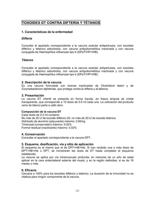 121
TOXOIDES DT CONTRA DIFTERIA Y TÉTANOS
1. Características de la enfermedad
Difteria
Consultar el apartado correspondiente a la vacuna acelular antipertussis, con toxoides
diftérico y tétanico adsorbidos, con vacuna antipoliomielítica inactivada y con vacuna
conjugada de Haemophilus influenzae tipo b (DPaT/VIP+HIB).
Tétanos
Consultar el apartado correspondiente a la vacuna acelular antipertussis, con toxoides
diftérico y tétanico adsorbidos, con vacuna antipoliomielítica inactivada y con vacuna
conjugada de Haemophilus influenzae tipo b (DPaT/VIP+HIB).
2. Descripción de la vacuna
Es una vacuna formulada con toxinas inactivadas de Clostridium tetani y de
Corynebacterium diphteriae, que protege contra la difteria y el tétanos.
3. Presentación
La vacuna DT infantil se presenta en forma líquida, en frasco ámpula de cristal
transparente, que corresponde a 10 dosis de 0.5 ml cada una. La coloración del producto
varía de blanco perla a café claro.
Composición de la vacuna DT
Cada dosis de 0.5 ml contiene:
No más de 20 Lf de toxoide diftérico 20; no más de 20 Lf de toxoide tetánico
Hidróxido de aluminio (adyuvante) máximo: 0.85mg
Timerosal (conservador) máximo: 0.02%
Formol residual (inactivante) máximo: 0.02%
4. Conservación
Consultar el apartado correspondiente a la vacuna DPT.
5. Esquema, dosificación, vía y sitio de aplicación
El esquema es el mismo que el de DPT+HB+Hib. Si han recibido una o más dosis de
DPT+HB+Hib o DPT, se ministrarán las dosis de DT hasta completar el esquema
establecido.
La vacuna se aplica por vía intramuscular profunda; en menores de un año de edad
aplicar en la cara anterolateral externa del muslo; y en la región deltoidea, si es de 18
meses o más.
6. Eficacia
Cercana a 100% para los toxoides diftérico y tetánico. La duración de la inmunidad no es
vitalicia para ningún componente de la vacuna.
 