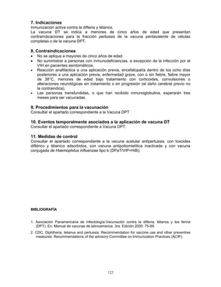 122
7. Indicaciones
Inmunización activa contra la difteria y tétanos.
La vacuna DT se indica a menores de cinco años de edad que presentan
contraindicaciones para la fracción pertussis de la vacuna pentavalente de células
completas o de la vacuna DPT.
8. Contraindicaciones
• No se aplique a mayores de cinco años de edad.
• No suministrar a personas con inmunodeficiencias, a excepción de la infección por el
VIH en pacientes asintomáticos.
• Reacción anafiláctica a una aplicación previa, encefalopatía dentro de los ocho días
posteriores a una aplicación previa, enfermedad grave, con o sin fiebre, fiebre mayor
de 38°C, menores de edad bajo tratamiento con corticoides, convulsiones o
alteraciones neurológicas sin tratamiento o en progresión (el daño cerebral previo no
la contraindica).
• Las personas transfundidas, o que han recibido inmunoglobulina, esperarán tres
meses para ser vacunadas.
9. Procedimientos para la vacunación
Consultar el apartado correspondiente a la Vacuna DPT
10. Eventos temporalmente asociados a la aplicación de vacuna DT
Consultar el apartado correspondiente a Vacuna DPT.
11. Medidas de control
Consultar el apartado correspondiente a la vacuna acelular antipertussis, con toxoides
diftérico y tétanico adsorbidos, con vacuna antipoliomielítica inactivada y con vacuna
conjugada de Haemophilus influenzae tipo b (DPaT/VIP+HIB).
BIBLIOGRAFÍA
1. Asociación Panamericana de infectología.Vacunación contra la difteria, tétanos y tos ferina
(DPT). En: Manual de vacunas de latinoamerica. 3ra. Edición.2005: 75-99.
2. CDC. Diphtheria, tetanus and pertussis: Recommendation for vaccine use and other preventive
measures: Recommendations of the advisory Committee on Immunization Practices (ACIP).
 