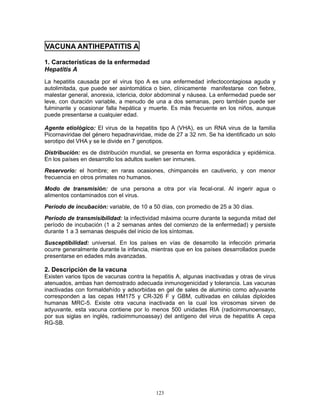 123
VACUNA ANTIHEPATITIS A
1. Características de la enfermedad
Hepatitis A
La hepatitis causada por el virus tipo A es una enfermedad infectocontagiosa aguda y
autolimitada, que puede ser asintomática o bien, clínicamente manifestarse con fiebre,
malestar general, anorexia, ictericia, dolor abdominal y náusea. La enfermedad puede ser
leve, con duración variable, a menudo de una a dos semanas, pero también puede ser
fulminante y ocasionar falla hepática y muerte. Es más frecuente en los niños, aunque
puede presentarse a cualquier edad.
Agente etiológico: El virus de la hepatitis tipo A (VHA), es un RNA virus de la familia
Picornaviridae del género hepadnaviridae, mide de 27 a 32 nm. Se ha identificado un solo
serotipo del VHA y se le divide en 7 genotipos.
Distribución: es de distribución mundial, se presenta en forma esporádica y epidémica.
En los países en desarrollo los adultos suelen ser inmunes.
Reservorio: el hombre; en raras ocasiones, chimpancés en cautiverio, y con menor
frecuencia en otros primates no humanos.
Modo de transmisión: de una persona a otra por vía fecal-oral. Al ingerir agua o
alimentos contaminados con el virus.
Período de incubación: variable, de 10 a 50 días, con promedio de 25 a 30 días.
Período de transmisibilidad: la infectividad máxima ocurre durante la segunda mitad del
período de incubación (1 a 2 semanas antes del comienzo de la enfermedad) y persiste
durante 1 a 3 semanas después del inicio de los síntomas.
Susceptibilidad: universal. En los países en vías de desarrollo la infección primaria
ocurre generalmente durante la infancia, mientras que en los países desarrollados puede
presentarse en edades más avanzadas.
2. Descripción de la vacuna
Existen varios tipos de vacunas contra la hepatitis A, algunas inactivadas y otras de virus
atenuados, ambas han demostrado adecuada inmunogenicidad y tolerancia. Las vacunas
inactivadas con formaldehído y adsorbidas en gel de sales de aluminio como adyuvante
corresponden a las cepas HM175 y CR-326 F y GBM, cultivadas en células diploides
humanas MRC-5. Existe otra vacuna inactivada en la cual los virosomas sirven de
adyuvante, esta vacuna contiene por lo menos 500 unidades RIA (radioinmunoensayo,
por sus siglas en inglés, radioimmunoassay) del antígeno del virus de hepatitis A cepa
RG-SB.
 