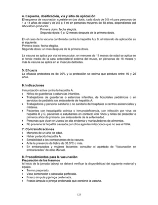 125
4. Esquema, dosificación, vía y sitio de aplicación
El esquema de vacunación consiste en dos dosis, cada dosis de 0.5 ml para personas de
1 a 18 años de edad y de 0.5 ó 1 ml en personas mayores de 18 años, dependiendo del
laboratorio productor.
Primera dosis: fecha elegida.
Segunda dosis: 6 a 12 meses después de la primera dosis.
En el caso de la vacuna combinada contra la hepatitis A y B, el intervalo de aplicación es
el siguiente:
Primera dosis: fecha elegida.
Segunda dosis: un mes después de la primera dosis.
La vacuna se aplica por vía intramuscular, en menores de 18 meses de edad se aplica en
el tercio medio de la cara anterolateral externa del muslo, en personas de 18 meses y
más la vacuna se aplica en el músculo deltoides.
5. Eficacia
La eficacia protectora es de 95% y la protección se estima que perdura entre 16 y 25
años.
6. Indicaciones
Inmunización activa contra la hepatitis A.
• Niños de guarderías o estancias infantiles.
• Trabajadores de guarderías o estancias infantiles, de hospitales pediátricos o en
servicios de pediatría sin antecedente de hepatitis A.
• Trabajadores y personal sanitario o no sanitario de hospitales o centros asistenciales y
militares.
• Pacientes con hepatopatía crónica o inmunodeficiencia, con infección por virus de
hepatitis B y C, pacientes o estudiantes en contacto con niños y niñas de prescolar o
primeros años de primaria, sin antecedente de la enfermedad.
• Personas que vivan en zonas de alta endemia y manipuladores de alimentos.
• No previene la hepatitis causada por otros agentes infecciosos que no sea el VHA.
7. Contraindicaciones
• Menores de un año de edad.
• Haber padecido hepatitis A.
• Sensibilidad a los componentes de la vacuna.
• Ante la presencia de fiebre de 38.5ºC o más.
• En embarazadas y mujeres lactantes: consultar el apartado de “Vacunación en
embarazadas” de este Manual.
8. Procedimientos para la vacunación
Preparación de los Insumos
Al inicio de la jornada laboral se deberá verificar la disponibilidad del siguiente material y
equipo.
• Termo preparado.
• Vaso contenedor o canastilla perforada.
• Frasco ámpula y jeringa prellenada.
• Frasco ámpula o jeringa prellenada que contiene la vacuna.
 