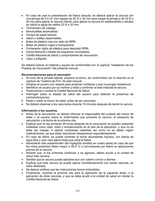 126
• En caso de usar la presentación de frasco ámpula, se deberá aplicar la vacuna con
una jeringa de 0.5 ml. Con agujas de 20 G x 32 mm para cargar la jeringa y de 23 G x
25 mm para aplicar la vacuna infantil, para aplicar la vacuna en adolescentes o adultos
se utiliza la aguja de calibre 22 G x 32 mm.
• Termómetro de vástago.
• Almohadillas alcoholadas.
• Campo de papel estraza.
• Jabón y toallas desechables.
• Bolsa de plástico roja con sello de RPBI.
• Bolsa de plástico negra o transparente.
• Contenedor rígido de plástico para depositar RPBI.
• Censo Nominal o listado de esquemas incompletos.
• Cartilla Nacional de Salud y comprobantes de vacunación.
• Lápiz y bolígrafo.
Se deberá colocar el material y equipo de conformidad con el capítulo “Instalación de los
Puestos de Vacunación” del presente manual.
Recomendaciones para el vacunador
• Al inicio de la jornada laboral, preparar el termo, de conformidad con lo descrito en el
capítulo de “Cadena de Frío” de este manual.
• Dirigirse al usuario con respeto para propiciar confianza y que no pongan resistencia.
• Identificar al usuario por su nombre y edad y confirmar si está indicada la vacuna.
• Proporcionar o revisar la Cartilla Nacional de Salud.
• Interrogar sobre el estado de salud del usuario para detectar la presencia de
contraindicaciones.
• Pesar y medir al menor de edad, antes de ser vacunado.
• Se deberá observar a los vacunados durante 15 minutos después de recibir la vacuna.
Información a los usuarios
• Antes de la vacunación se deberá informar al responsable del cuidado del menor de
edad o al usuario sobre la enfermedad que previene la vacuna, el esquema de
vacunación y la fecha de la próxima cita.
• Explicar que en las primeras 48 horas después de la vacunación se pueden presentar
molestias como calor, dolor y enrojecimiento en el sitio de la aplicación, y que no se
debe dar masaje, ni aplicar compresas calientes, así como no se deben ingerir
medicamentos, ya que estas reacciones desaparecen espontáneamente.
• En caso de fiebre, se puede controlar al tomar abundantes líquidos, con baños de
agua tibia y usar ropa ligera hasta que ceda la fiebre.
• Administrar sólo acetaminofén (60 mg/kg/día dividido en cuatro dosis) en caso de que
los niños presenten fiebre mayor a 38.5° C o convulsiones por fiebre en aplicaciones
previas de la vacuna.
• Advertir que, si los síntomas continúan o se agravan, deben acudir a la unidad de
salud más cercana.
• Señalar que la vacuna puede aplicarse aun con catarro común o diarrea.
• Explicar que esta vacuna se puede aplicar simultáneamente con varias vacunas, en
sitios diferentes.
• Se deberá verificar que las instrucciones fueron entendidas.
• Finalmente, recordar la próxima cita para la aplicación de la siguiente dosis, o la
aplicación de otras vacunas, y que se debe acudir a la unidad de salud sin olvidar la
Cartilla Nacional de Salud.
 