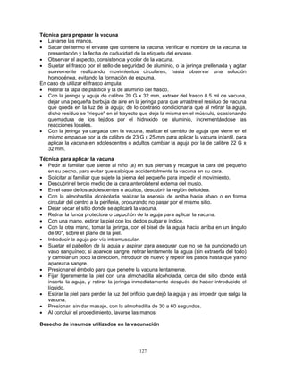 127
Técnica para preparar la vacuna
• Lavarse las manos.
• Sacar del termo el envase que contiene la vacuna, verificar el nombre de la vacuna, la
presentación y la fecha de caducidad de la etiqueta del envase.
• Observar el aspecto, consistencia y color de la vacuna.
• Sujetar el frasco por el sello de seguridad de aluminio, o la jeringa prellenada y agitar
suavemente realizando movimientos circulares, hasta observar una solución
homogénea, evitando la formación de espuma.
En caso de utilizar el frasco ámpula:
• Retirar la tapa de plástico y la de aluminio del frasco.
• Con la jeringa y aguja de calibre 20 G x 32 mm, extraer del frasco 0.5 ml de vacuna,
dejar una pequeña burbuja de aire en la jeringa para que arrastre el residuo de vacuna
que queda en la luz de la aguja; de lo contrario condicionaría que al retirar la aguja,
dicho residuo se "riegue" en el trayecto que deja la misma en el músculo, ocasionando
quemadura de los tejidos por el hidróxido de aluminio, incrementándose las
reacciones locales.
• Con la jeringa ya cargada con la vacuna, realizar el cambio de aguja que viene en el
mismo empaque por la de calibre de 23 G x 25 mm para aplicar la vacuna infantil, para
aplicar la vacuna en adolescentes o adultos cambiar la aguja por la de calibre 22 G x
32 mm.
Técnica para aplicar la vacuna
• Pedir al familiar que siente al niño (a) en sus piernas y recargue la cara del pequeño
en su pecho, para evitar que salpique accidentalmente la vacuna en su cara.
• Solicitar al familiar que sujete la pierna del pequeño para impedir el movimiento.
• Descubrir el tercio medio de la cara anterolateral externa del muslo.
• En el caso de los adolescentes o adultos, descubrir la región deltoidea.
• Con la almohadilla alcoholada realizar la asepsia de arriba hacia abajo o en forma
circular del centro a la periferia, procurando no pasar por el mismo sitio.
• Dejar secar el sitio donde se aplicará la vacuna.
• Retirar la funda protectora o capuchón de la aguja para aplicar la vacuna.
• Con una mano, estirar la piel con los dedos pulgar e índice.
• Con la otra mano, tomar la jeringa, con el bisel de la aguja hacia arriba en un ángulo
de 90°, sobre el plano de la piel.
• Introducir la aguja por vía intramuscular.
• Sujetar el pabellón de la aguja y aspirar para asegurar que no se ha puncionado un
vaso sanguíneo; si aparece sangre, retirar lentamente la aguja (sin extraerla del todo)
y cambiar un poco la dirección, introducir de nuevo y repetir los pasos hasta que ya no
aparezca sangre.
• Presionar el émbolo para que penetre la vacuna lentamente.
• Fijar ligeramente la piel con una almohadilla alcoholada, cerca del sitio donde está
inserta la aguja, y retirar la jeringa inmediatamente después de haber introducido el
líquido.
• Estirar la piel para perder la luz del orificio que dejó la aguja y así impedir que salga la
vacuna.
• Presionar, sin dar masaje, con la almohadilla de 30 a 60 segundos.
• Al concluir el procedimiento, lavarse las manos.
Desecho de insumos utilizados en la vacunación
 