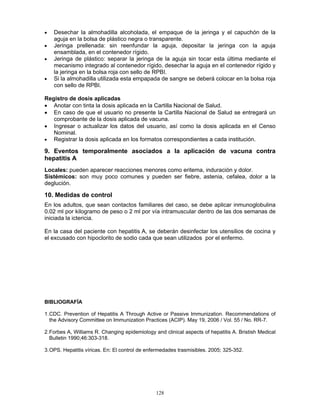128
• Desechar la almohadilla alcoholada, el empaque de la jeringa y el capuchón de la
aguja en la bolsa de plástico negra o transparente.
• Jeringa prellenada: sin reenfundar la aguja, depositar la jeringa con la aguja
ensamblada, en el contenedor rígido.
• Jeringa de plástico: separar la jeringa de la aguja sin tocar esta última mediante el
mecanismo integrado al contenedor rígido, desechar la aguja en el contenedor rígido y
la jeringa en la bolsa roja con sello de RPBI.
• Si la almohadilla utilizada esta empapada de sangre se deberá colocar en la bolsa roja
con sello de RPBI.
Registro de dosis aplicadas
• Anotar con tinta la dosis aplicada en la Cartilla Nacional de Salud.
• En caso de que el usuario no presente la Cartilla Nacional de Salud se entregará un
comprobante de la dosis aplicada de vacuna.
• Ingresar o actualizar los datos del usuario, así como la dosis aplicada en el Censo
Nominal.
• Registrar la dosis aplicada en los formatos correspondientes a cada institución.
9. Eventos temporalmente asociados a la aplicación de vacuna contra
hepatitis A
Locales: pueden aparecer reacciones menores como eritema, induración y dolor.
Sistémicos: son muy poco comunes y pueden ser fiebre, astenia, cefalea, dolor a la
deglución.
10. Medidas de control
En los adultos, que sean contactos familiares del caso, se debe aplicar inmunoglobulina
0.02 ml por kilogramo de peso o 2 ml por vía intramuscular dentro de las dos semanas de
iniciada la ictericia.
En la casa del paciente con hepatitis A, se deberán desinfectar los utensilios de cocina y
el excusado con hipoclorito de sodio cada que sean utilizados por el enfermo.
BIBLIOGRAFÍA
1.CDC. Prevention of Hepatitis A Through Active or Passive Immunization. Recommendations of
the Advisory Committee on Immunization Practices (ACIP). May 19, 2006 / Vol. 55 / No. RR-7.
2.Forbes A, Williams R. Changing epidemiology and clinical aspects of hepatitis A. Bristish Medical
Bulletin 1990;46:303-318.
3.OPS. Hepatitis víricas. En: El control de enfermedades trasmisibles. 2005; 325-352.
 