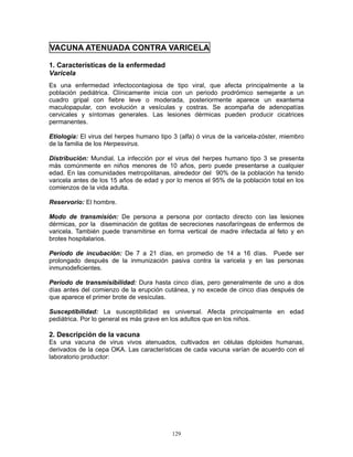 129
VACUNA ATENUADA CONTRA VARICELA
1. Características de la enfermedad
Varicela
Es una enfermedad infectocontagiosa de tipo viral, que afecta principalmente a la
población pediátrica. Clínicamente inicia con un periodo prodrómico semejante a un
cuadro gripal con fiebre leve o moderada, posteriormente aparece un exantema
maculopapular, con evolución a vesículas y costras. Se acompaña de adenopatías
cervicales y síntomas generales. Las lesiones dérmicas pueden producir cicatrices
permanentes.
Etiología: El virus del herpes humano tipo 3 (alfa) ó virus de la varicela-zóster, miembro
de la familia de los Herpesvirus.
Distribución: Mundial. La infección por el virus del herpes humano tipo 3 se presenta
más comúnmente en niños menores de 10 años, pero puede presentarse a cualquier
edad. En las comunidades metropolitanas, alrededor del 90% de la población ha tenido
varicela antes de los 15 años de edad y por lo menos el 95% de la población total en los
comienzos de la vida adulta.
Reservorio: El hombre.
Modo de transmisión: De persona a persona por contacto directo con las lesiones
dérmicas, por la diseminación de gotitas de secreciones nasofaríngeas de enfermos de
varicela. También puede transmitirse en forma vertical de madre infectada al feto y en
brotes hospitalarios.
Período de incubación: De 7 a 21 días, en promedio de 14 a 16 días. Puede ser
prolongado después de la inmunización pasiva contra la varicela y en las personas
inmunodeficientes.
Período de transmisibilidad: Dura hasta cinco días, pero generalmente de uno a dos
días antes del comienzo de la erupción cutánea, y no excede de cinco días después de
que aparece el primer brote de vesículas.
Susceptibilidad: La susceptibilidad es universal. Afecta principalmente en edad
pediátrica. Por lo general es más grave en los adultos que en los niños.
2. Descripción de la vacuna
Es una vacuna de virus vivos atenuados, cultivados en células diploides humanas,
derivados de la cepa OKA. Las características de cada vacuna varían de acuerdo con el
laboratorio productor:
 