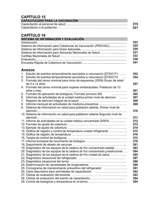 CAPÍTULO 15
CAPACITACIÓN PARA LA VACUNACIÓN
Capacitación al personal de salud…..……………………………………………..…...
Capacitación a la población……………………………………………………………...
315
321
CAPÍTULO 16
SISTEMA DE INFORMACIÓN Y EVALUACIÓN
Introducción………………………………………………………………........................
Sistema de Información para Coberturas de Vacunación (PROVAC).....................
Sistema de Información para Dosis Aplicadas.........................................................
Sistema de Información para Semanas Nacionales de Salud………......................
Cartillas Nacionales de Salud……………………………………………………………
Evaluación................................................................................................................
Encuesta Rápida de Cobertura de Vacunación.......................................................
323
325
329
331
333
339
341
Anexos
1. Estudio de eventos temporalmente asociados a vacunacion (ETAV) F1……..
2. Estudio de eventos temporalmente asociados a vacunacion (ETAV) F2 ..
3. Formato del censo nominal para inicio de esquemas (2009) Grupo de edad
de 0 a 12 años
4. Formato del censo nominal para mujeres embarazadas. Poblacion de 13
años y mas. ……………………………………………………..
5. Formato de aplicación de biológicos. Formato primario SIS …………….
6. Informes de actividades de la unidad medica primer nivel de atencion ……..
7. Registro de atencion integral de la salud…………………………….…………….
8. Informe mensual de actividades de medicina preventiva ……………………….
9. Sistema de información en salud para poblacion abierta. Primer nivel de
atención…………………………………………………………..……………………
10. Sistema de información en salud para poblacion abierta Segundo nivel de
atención………………………………………………………………………………..
11. Informe de actividades de la unidad médica concentrado SISPA…………..….
12. Formato de ajuste de cobertura ……………………………………………………
13. Ejemplo de ajuste de cobertura …..………………………………………………..
14. Gráfica de registro y control de temperatura unidad refrigerante ……..………..
15. Gráfica de registro de temperatura …….…………………………………………..
16. Tarjeta de control de biológicos …………………………………………………….
17. Informe bimestral de movimiento de biológico ………….………………………..
18. Seguimiento de abasto de vacunas ………………..……………………………...
19. Diagnóstico de los equipos de la cadena de frío concentrado estatal …………
20. Diagnóstico de los equipos de la cadena de frío concentrado jurisdiccional ….
21. Diagnóstico de los equipos de la cadena de frío unidad de salud………………
22. Diagnóstico situacional del refrigerador ………………………………..……….
23. Diagnóstico situacional del termo ………………………………………………..
24. Determinación de necesidades de rerigeradores ………………………………
25. Cronograma de mantenimiento preventivo del refrigerador …………………...
26. Carta descriptiva para actividades de capacitación. ……………………………
27. Cédula de evaluación del docente ………………………………………………..
28. Cédula de evaluación del evento de capacitación…………………………..……
29. Control de biologicos y temperatura en el termo………………………………….
353
354
357
361
365
367
368
369
370
371
372
373
374
375
376
372
378
381
383
384
385
387
388
389
391
392
393
394
395
 