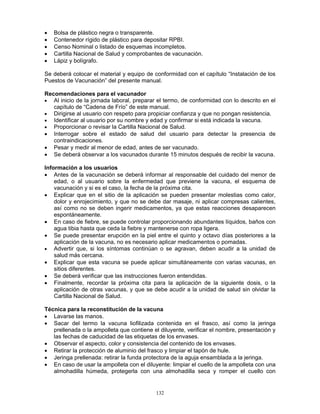 132
• Bolsa de plástico negra o transparente.
• Contenedor rígido de plástico para depositar RPBI.
• Censo Nominal o listado de esquemas incompletos.
• Cartilla Nacional de Salud y comprobantes de vacunación.
• Lápiz y bolígrafo.
Se deberá colocar el material y equipo de conformidad con el capítulo “Instalación de los
Puestos de Vacunación” del presente manual.
Recomendaciones para el vacunador
• Al inicio de la jornada laboral, preparar el termo, de conformidad con lo descrito en el
capítulo de “Cadena de Frío” de este manual.
• Dirigirse al usuario con respeto para propiciar confianza y que no pongan resistencia.
• Identificar al usuario por su nombre y edad y confirmar si está indicada la vacuna.
• Proporcionar o revisar la Cartilla Nacional de Salud.
• Interrogar sobre el estado de salud del usuario para detectar la presencia de
contraindicaciones.
• Pesar y medir al menor de edad, antes de ser vacunado.
• Se deberá observar a los vacunados durante 15 minutos después de recibir la vacuna.
Información a los usuarios
• Antes de la vacunación se deberá informar al responsable del cuidado del menor de
edad, o al usuario sobre la enfermedad que previene la vacuna, el esquema de
vacunación y si es el caso, la fecha de la próxima cita.
• Explicar que en el sitio de la aplicación se pueden presentar molestias como calor,
dolor y enrojecimiento, y que no se debe dar masaje, ni aplicar compresas calientes,
así como no se deben ingerir medicamentos, ya que estas reacciones desaparecen
espontáneamente.
• En caso de fiebre, se puede controlar proporcionando abundantes líquidos, baños con
agua tibia hasta que ceda la fiebre y mantenerse con ropa ligera.
• Se puede presentar erupción en la piel entre el quinto y octavo días posteriores a la
aplicación de la vacuna, no es necesario aplicar medicamentos o pomadas.
• Advertir que, si los síntomas continúan o se agravan, deben acudir a la unidad de
salud más cercana.
• Explicar que esta vacuna se puede aplicar simultáneamente con varias vacunas, en
sitios diferentes.
• Se deberá verificar que las instrucciones fueron entendidas.
• Finalmente, recordar la próxima cita para la aplicación de la siguiente dosis, o la
aplicación de otras vacunas, y que se debe acudir a la unidad de salud sin olvidar la
Cartilla Nacional de Salud.
Técnica para la reconstitución de la vacuna
• Lavarse las manos.
• Sacar del termo la vacuna liofilizada contenida en el frasco, así como la jeringa
prellenada o la ampolleta que contiene el diluyente, verificar el nombre, presentación y
las fechas de caducidad de las etiquetas de los envases.
• Observar el aspecto, color y consistencia del contenido de los envases.
• Retirar la protección de aluminio del frasco y limpiar el tapón de hule.
• Jeringa prellenada: retirar la funda protectora de la aguja ensamblada a la jeringa.
• En caso de usar la ampolleta con el diluyente: limpiar el cuello de la ampolleta con una
almohadilla húmeda, protegerla con una almohadilla seca y romper el cuello con
 