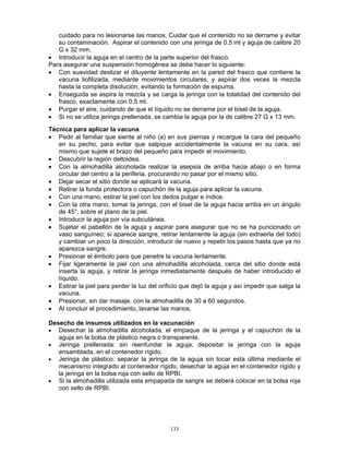 133
cuidado para no lesionarse las manos. Cuidar que el contenido no se derrame y evitar
su contaminación. Aspirar el contenido con una jeringa de 0.5 ml y aguja de calibre 20
G x 32 mm.
• Introducir la aguja en el centro de la parte superior del frasco.
Para asegurar una suspensión homogénea se debe hacer lo siguiente:
• Con suavidad deslizar el diluyente lentamente en la pared del frasco que contiene la
vacuna liofilizada, mediante movimientos circulares, y aspirar dos veces la mezcla
hasta la completa disolución, evitando la formación de espuma.
• Enseguida se aspira la mezcla y se carga la jeringa con la totalidad del contenido del
frasco, exactamente con 0.5 ml.
• Purgar el aire, cuidando de que el líquido no se derrame por el bisel de la aguja.
• Si no se utiliza jeringa prellenada, se cambia la aguja por la de calibre 27 G x 13 mm.
Técnica para aplicar la vacuna
• Pedir al familiar que siente al niño (a) en sus piernas y recargue la cara del pequeño
en su pecho, para evitar que salpique accidentalmente la vacuna en su cara, así
mismo que sujete el brazo del pequeño para impedir el movimiento.
• Descubrir la región deltoidea.
• Con la almohadilla alcoholada realizar la asepsia de arriba hacia abajo o en forma
circular del centro a la periferia, procurando no pasar por el mismo sitio.
• Dejar secar el sitio donde se aplicará la vacuna.
• Retirar la funda protectora o capuchón de la aguja para aplicar la vacuna.
• Con una mano, estirar la piel con los dedos pulgar e índice.
• Con la otra mano, tomar la jeringa, con el bisel de la aguja hacia arriba en un ángulo
de 45°, sobre el plano de la piel.
• Introducir la aguja por vía subcutánea.
• Sujetar el pabellón de la aguja y aspirar para asegurar que no se ha puncionado un
vaso sanguíneo; si aparece sangre, retirar lentamente la aguja (sin extraerla del todo)
y cambiar un poco la dirección, introducir de nuevo y repetir los pasos hasta que ya no
aparezca sangre.
• Presionar el émbolo para que penetre la vacuna lentamente.
• Fijar ligeramente la piel con una almohadilla alcoholada, cerca del sitio donde está
inserta la aguja, y retirar la jeringa inmediatamente después de haber introducido el
líquido.
• Estirar la piel para perder la luz del orificio que dejó la aguja y así impedir que salga la
vacuna.
• Presionar, sin dar masaje, con la almohadilla de 30 a 60 segundos.
• Al concluir el procedimiento, lavarse las manos.
Desecho de insumos utilizados en la vacunación
• Desechar la almohadilla alcoholada, el empaque de la jeringa y el capuchón de la
aguja en la bolsa de plástico negra o transparente.
• Jeringa prellenada: sin reenfundar la aguja, depositar la jeringa con la aguja
ensamblada, en el contenedor rígido.
• Jeringa de plástico: separar la jeringa de la aguja sin tocar esta última mediante el
mecanismo integrado al contenedor rígido, desechar la aguja en el contenedor rígido y
la jeringa en la bolsa roja con sello de RPBI.
• Si la almohadilla utilizada esta empapada de sangre se deberá colocar en la bolsa roja
con sello de RPBI.
 