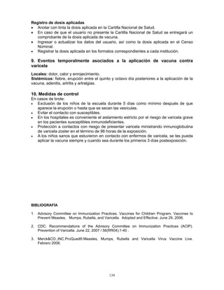 134
Registro de dosis aplicadas
• Anotar con tinta la dosis aplicada en la Cartilla Nacional de Salud.
• En caso de que el usuario no presente la Cartilla Nacional de Salud se entregará un
comprobante de la dosis aplicada de vacuna.
• Ingresar o actualizar los datos del usuario, así como la dosis aplicada en el Censo
Nominal.
• Registrar la dosis aplicada en los formatos correspondientes a cada institución.
9. Eventos temporalmente asociados a la aplicación de vacuna contra
varicela
Locales: dolor, calor y enrojecimiento.
Sistémicos: fiebre, erupción entre el quinto y octavo día posteriores a la aplicación de la
vacuna, adenitis, artritis y artralgias.
10. Medidas de control
En casos de brote:
• Exclusión de los niños de la escuela durante 5 días como mínimo después de que
aparece la erupción o hasta que se secan las vesículas.
• Evitar el contacto con susceptibles.
• En los hospitales es conveniente el aislamiento estricto por el riesgo de varicela grave
en los pacientes susceptibles inmunodeficientes.
• Protección a contactos con riesgo de presentar varicela ministrando inmunoglobulina
de varicela zoster en el término de 96 horas de la exposición.
• A los niños sanos que estuvieron en contacto con enfermos de varicela, se les pueda
aplicar la vacuna siempre y cuando sea durante los primeros 3 días postexposición.
BIBLIOGRAFÍA
1. Advisory Committee on Immunization Practices. Vaccines for Children Program. Vaccines to
Prevent Measles, Mumps, Rubella, and Varicella. Adopted and Effective: June 29, 2006.
2. CDC. Recommendations of the Advisory Committee on Immunization Practices (ACIP).
Prevention of Varicella. June 22, 2007 / 56(RR04);1-40 .
3. Merck&CO.,INC.ProQuad®.Measles, Mumps, Rubella and Varicella Virus Vaccine Live.
Febrero 2008.
 