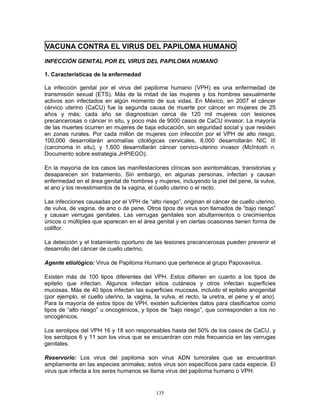135
VACUNA CONTRA EL VIRUS DEL PAPILOMA HUMANO
INFECCIÓN GENITAL POR EL VIRUS DEL PAPILOMA HUMANO
1. Características de la enfermedad
La infección genital por el virus del papiloma humano (VPH) es una enfermedad de
transmisión sexual (ETS). Más de la mitad de las mujeres y los hombres sexualmente
activos son infectados en algún momento de sus vidas. En México, en 2007 el cáncer
cérvico uterino (CaCU) fue la segunda causa de muerte por cáncer en mujeres de 25
años y más; cada año se diagnostican cerca de 120 mil mujeres con lesiones
precancerosas o cáncer in situ, y poco más de 9000 casos de CaCU invasor. La mayoría
de las muertes ocurren en mujeres de baja educación, sin seguridad social y que residen
en zonas rurales. Por cada millón de mujeres con infección por el VPH de alto riesgo,
100,000 desarrollarán anomalías citológicas cervicales, 8,000 desarrollarán NIC III
(carcinoma in situ), y 1,600 desarrollarán cáncer cervico-uterino invasor (McIntosh n.
Documento sobre estrategia JHPIEGO).
En la mayoría de los casos las manifestaciones clínicas son asintomáticas, transitorias y
desaparecen sin tratamiento. Sin embargo, en algunas personas, infectan y causan
enfermedad en el área genital de hombres y mujeres, incluyendo la piel del pene, la vulva,
el ano y los revestimientos de la vagina, el cuello uterino o el recto.
Las infecciones causadas por el VPH de “alto riesgo”, originan el cáncer de cuello uterino,
de vulva, de vagina, de ano o de pene. Otros tipos de virus son llamados de “bajo riesgo”
y causan verrugas genitales. Las verrugas genitales son abultamientos o crecimientos
únicos o múltiples que aparecen en el área genital y en ciertas ocasiones tienen forma de
coliflor.
La detección y el tratamiento oportuno de las lesiones precancerosas pueden prevenir el
desarrollo del cáncer de cuello uterino.
Agente etiológico: Virus de Papiloma Humano que pertenece al grupo Papovavirus.
Existen más de 100 tipos diferentes del VPH. Estos difieren en cuanto a los tipos de
epitelio que infectan. Algunos infectan sitios cutáneos y otros infectan superficies
mucosas. Más de 40 tipos infectan las superficies mucosas, incluido el epitelio anogenital
(por ejemplo, el cuello uterino, la vagina, la vulva, el recto, la uretra, el pene y el ano).
Para la mayoría de estos tipos de VPH, existen suficientes datos para clasificarlos como
tipos de “alto riesgo” u oncogénicos, y tipos de “bajo riesgo”, que corresponden a los no
oncogénicos.
Los serotipos del VPH 16 y 18 son responsables hasta del 50% de los casos de CaCU, y
los serotipos 6 y 11 son los virus que se encuentran con más frecuencia en las verrugas
genitales.
Reservorio: Los virus del papiloma son virus ADN tumorales que se encuentran
ampliamente en las especies animales; estos virus son específicos para cada especie. El
virus que infecta a los seres humanos se llama virus del papiloma humano o VPH.
 