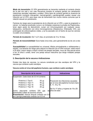 136
Modo de transmisión: El VPH generalmente se transmite mediante el contacto directo
de la piel con piel y con más frecuencia durante el contacto genital con penetración
(relaciones sexuales vaginales o anales). Otros tipos de contacto genital en ausencia de
penetración (contacto oral-genital, manual-genital y genital-genital) pueden causar una
infección por el VPH, pero esas vías de transmisión son mucho menos comunes que la
relación sexual con penetración.
Factores de riesgo para la persistencia de la infección por el VPH, y para la progresión a
cáncer: no haberse practicado nunca o en limitadas ocasiones la prueba de Papanicolau,
tener algún grado de desnutrición, cursar con inmunosupresión por cualquier causa,
tabaquismo, coinfección con otros microorganismos (Herpesvirus, Chlamydia, VIH), uso
prolongado de anticonceptivos orales, y se ha asociado con el hecho de que los varones
no estén circuncidados.
Período de incubación: De 7 a 21 días, en promedio de 14 a 16 días.
Período de transmisibilidad: Dura hasta cinco días, pero generalmente es de uno a dos
días.
Susceptibilidad La susceptibilidad es universal. Afecta principalmente a adolescentes y
adultos. Los factores de riesgo para adquirir la infección por el VPH incluyen: edad menor
a 25 años, mayor riesgo a mayor número de parejas sexuales, inicio de vida sexual activa
a los 16 años o antes, tener una pareja sexual masculina que tenga múltiples parejas
sexuales.
2. Descripción de la vacuna e Indicaciones
Existen dos tipos de vacunas. La vacuna constituida por dos serotipos del VPH y la
vacuna que contiene cuatro serotipos.
Vacuna contra el virus del papiloma humano, que contiene cuatro serotipos
Descripción de la vacuna Indicaciones
Suspensión. Cada dosis de 0.5 ml contiene:
Proteína L1 Tipo 6 20 μg
Proteína L1 Tipo 11 40 μg
Proteína L1 Tipo 16 40 μg
Proteína L1 Tipo 18 20 μg
Como adyuvante contiene 225 μgs. de
hidrofosfato sulfato de aluminio amorfo.
Presentación: frascos ámpula unidosis con 0.5
ml o jeringa prellenada unidosis con 0.5 ml.
Prevención de infecciones causadas
por el virus del papiloma humano tipos
6, 11, 16 y 18.
De 9 a 17 años y mujeres de 18 a 26
años de edad.
 