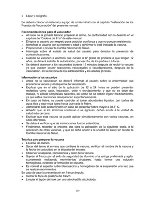 139
• Lápiz y bolígrafo.
Se deberá colocar el material y equipo de conformidad con el capítulo “Instalación de los
Puestos de Vacunación” del presente manual.
Recomendaciones para el vacunador
• Al inicio de la jornada laboral, preparar el termo, de conformidad con lo descrito en el
capítulo de “Cadena de Frío” de este manual.
• Dirigirse al usuario con respeto para propiciar confianza y que no pongan resistencia.
• Identificar al usuario por su nombre y edad y confirmar si está indicada la vacuna.
• Proporcionar o revisar la Cartilla Nacional de Salud.
• Interrogar sobre el estado de salud del usuario para detectar la presencia de
contraindicaciones.
• Cuando se vacunen a alumnos que cursen el 6° grado de primaria o que tengan 12
años, se deberá solicitar la autorización, por escrito, de los padres o tutores.
• Se deberá observar a los vacunados durante 15 minutos después de recibir la vacuna
ya que pueden ocurrir reacciones vasovagales o vasodepresores, después de la
vacunación, en la mayoría de los adolescentes y los adultos jóvenes.
Información a los usuarios
• Antes de la vacunación se deberá informar al usuario sobre la enfermedad que
previene la vacuna y el esquema de vacunación.
• Explicar que en el sitio de la aplicación de 12 a 24 horas se pueden presentar
molestias como calor, induración, dolor y enrojecimiento, y que no se debe dar
masaje, ni aplicar compresas calientes, así como no se deben ingerir medicamentos,
ya que estas reacciones desaparecen espontáneamente.
• En caso de fiebre, se puede controlar al tomar abundantes líquidos, con baños de
agua tibia y usar ropa ligera hasta que ceda la fiebre.
• Administrar sólo acetaminofén en caso de presentar fiebre mayor a 38.5° C.
• Advertir que, si los síntomas continúan o se agravan, deben acudir a la unidad de
salud más cercana.
• Explicar que esta vacuna se puede aplicar simultáneamente con varias vacunas, en
sitios diferentes.
• Se deberá verificar que las instrucciones fueron entendidas.
• Finalmente, recordar la próxima cita para la aplicación de la siguiente dosis, o la
aplicación de otras vacunas, y que se debe acudir a la unidad de salud sin olvidar la
Cartilla Nacional de Salud.
Técnica para preparar la vacuna
• Lavarse las manos.
• Sacar del termo el envase que contiene la vacuna, verificar el nombre de la vacuna y
la fecha de caducidad en la etiqueta del envase.
• Observar el aspecto, consistencia y color de la vacuna.
• Sujetar el frasco por el sello de seguridad de aluminio o la jeringa prellenada y agitar
suavemente realizando movimientos circulares, hasta formar una solución
homogénea, evitando la formación de espuma.
• Es normal el aspecto turbio blanquecino y homogéneo de la suspensión una vez que
se realizan movimientos.
En caso de usar la presentación en frasco ámpula:
• Retirar la tapa de plástico del frasco.
• Limpiar el tapón de hule con una almohadilla alcoholada.
 