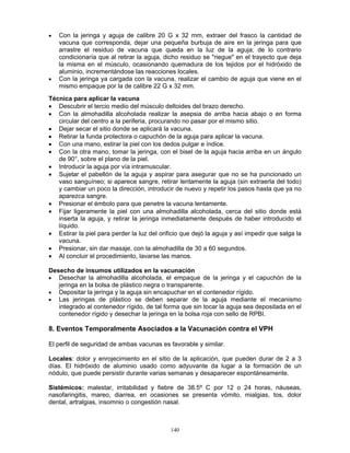 140
• Con la jeringa y aguja de calibre 20 G x 32 mm, extraer del frasco la cantidad de
vacuna que corresponda, dejar una pequeña burbuja de aire en la jeringa para que
arrastre el residuo de vacuna que queda en la luz de la aguja; de lo contrario
condicionaría que al retirar la aguja, dicho residuo se "riegue" en el trayecto que deja
la misma en el músculo, ocasionando quemadura de los tejidos por el hidróxido de
aluminio, incrementándose las reacciones locales.
• Con la jeringa ya cargada con la vacuna, realizar el cambio de aguja que viene en el
mismo empaque por la de calibre 22 G x 32 mm.
Técnica para aplicar la vacuna
• Descubrir el tercio medio del músculo deltoides del brazo derecho.
• Con la almohadilla alcoholada realizar la asepsia de arriba hacia abajo o en forma
circular del centro a la periferia, procurando no pasar por el mismo sitio.
• Dejar secar el sitio donde se aplicará la vacuna.
• Retirar la funda protectora o capuchón de la aguja para aplicar la vacuna.
• Con una mano, estirar la piel con los dedos pulgar e índice.
• Con la otra mano, tomar la jeringa, con el bisel de la aguja hacia arriba en un ángulo
de 90°, sobre el plano de la piel.
• Introducir la aguja por vía intramuscular.
• Sujetar el pabellón de la aguja y aspirar para asegurar que no se ha puncionado un
vaso sanguíneo; si aparece sangre, retirar lentamente la aguja (sin extraerla del todo)
y cambiar un poco la dirección, introducir de nuevo y repetir los pasos hasta que ya no
aparezca sangre.
• Presionar el émbolo para que penetre la vacuna lentamente.
• Fijar ligeramente la piel con una almohadilla alcoholada, cerca del sitio donde está
inserta la aguja, y retirar la jeringa inmediatamente después de haber introducido el
líquido.
• Estirar la piel para perder la luz del orificio que dejó la aguja y así impedir que salga la
vacuna.
• Presionar, sin dar masaje, con la almohadilla de 30 a 60 segundos.
• Al concluir el procedimiento, lavarse las manos.
Desecho de insumos utilizados en la vacunación
• Desechar la almohadilla alcoholada, el empaque de la jeringa y el capuchón de la
jeringa en la bolsa de plástico negra o transparente.
• Depositar la jeringa y la aguja sin encapuchar en el contenedor rígido.
• Las jeringas de plástico se deben separar de la aguja mediante el mecanismo
integrado al contenedor rígido, de tal forma que sin tocar la aguja sea depositada en el
contenedor rígido y desechar la jeringa en la bolsa roja con sello de RPBI.
8. Eventos Temporalmente Asociados a la Vacunación contra el VPH
El perfil de seguridad de ambas vacunas es favorable y similar.
Locales: dolor y enrojecimiento en el sitio de la aplicación, que pueden durar de 2 a 3
días. El hidróxido de aluminio usado como adyuvante da lugar a la formación de un
nódulo, que puede persistir durante varias semanas y desaparecer espontáneamente.
Sistémicos: malestar, irritabilidad y fiebre de 38.5º C por 12 o 24 horas, náuseas,
nasofaringitis, mareo, diarrea, en ocasiones se presenta vómito, mialgias, tos, dolor
dental, artralgias, insomnio o congestión nasal.
 