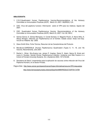 141
BIBLIOGRAFÍA
1. C.D.C.Quadrivalent Human Papillomavirus Vaccine.Recommendations of the Advisory
Committee on Immunization Practices (ACIP) March 23, 2007 / 56(RR02);1-24 .
2. CDC. Virus del papiloma humano: Información sobre el VPH para los médicos. Agosto del
2007.
3. CDC. Quadrivalent Human Papillomavirus Vaccine. Recommendations of the Advisory
Committee on Immunization Practices (ACIP). March 23, 2007 / Vol. 56 / RR-2.
4. Gómez García, E. Gómez Mampaso, S. Conde Someso, E. Maganto Pavón, S. Navío Niño, A.
Allona Almagro. Infección por Papillomavirus en el hombre. Estado actual. Actas Urol Esp.
Vol.29 no.4 Madrid. Apr. 2005.
5. Glaxo Smith Kline. Ficha Técnica, Resumen de las Características del Producto.
6. Merc&com.GARDASIL®. [Human Papillomavirus Quadrivalent (Types 6, 11, 16, and 18)
Vaccine, Recombinant]. Julio 2007.
7. Rachel L. Winer, Shu-Kuang Lee, James P. Hughes, Diane E. Adam, Nancy B. Kiviat and
Laura A. Koutsky. Genital Human Papillomavirus Infection: Incidence and Risk Factors in a
Cohort of Female University Students. Am J Epidemiol 2003; 157:218-226.
8. Secretaría de Salud. Lineamientos para la aplicación de vacunas contra infección del Virus del
Papiloma Humano, en el Sector Privado.
Página Web: http://www.cancer.gov/espanol/cancer/hojas-informativas/vacuna-VPH-respuestas
http://www.farmaciasahumada.cl/stores/fasa/html/Mft/PRODUCTO/P7917.HTM
 