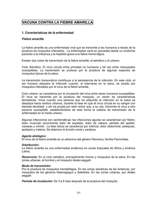 142
VACUNA CONTRA LA FIEBRE AMARILLA
1. Características de la enfermedad
Fiebre amarilla
La fiebre amarilla es una enfermedad viral que se transmite a los humanos a través de la
picadura de mosquitos infectados. La enfermedad varía en gravedad desde un síndrome
parecido a la influenza y la hepatitis grave a la fiebre hemorrágica.
Existen dos ciclos de transmisión de la fiebre amarilla, el selvático y el urbano:
Ciclo Selvático: El virus circula entre primates no humanos y tal vez entre marsupiales
susceptibles. La transmisión se produce por la picadura de algunas especies de
mosquitos típicos de la selva.
La transmisión transovárica contribuye a la persistencia de la infección. En este ciclo, el
ser humano adquiere la infección cuando, al internarse en la selva, es picado por
mosquitos infectados por el virus de la fiebre amarilla.
Ciclo urbano: se caracteriza por la circulación del virus entre seres humanos susceptibles.
El virus se transmite por la picadura del mosquito, un vector de características
domésticas. Inicia cuando una persona que ha adquirido la infección en la selva se
desplaza hacia centros urbanos, durante la fase en que el virus circula en su sangre con
elevada densidad y ahí es picada por este vector que, a su vez, transmite el virus a otra
persona susceptible, estableciéndose de esta forma la cadena de transmisión de la
enfermedad en el medio urbano.
Algunas infecciones son asintomáticas; las infecciones agudas se caracterizan por fiebre,
dolor muscular (prominente dolor de espalda), dolor de cabeza, pérdida del apetito,
naúseas y vómito. La fase tóxica se caracteriza por ictericia, dolor abdominal, petequias,
epistaxis y melena. Se deteriora la función renal y cardiaca.
Agente etiológico:
El virus de la fiebre amarilla es un arbovirus del género Flavivirus, familia Flaviviridae.
Distribución:
La fiebre amarilla es una enfermedad endémica en zonas tropicales de Africa y América
Latina.
Reservorio: En el ciclo selvático, principalmente monos y mosquitos de la selva. En las
zonas urbanas, el hombre y el mosquito Aedes aegypti.
Modo de transmisión:
Por la picadura de mosquitos hematófagos. En las zonas selváticas de las Américas, por
mosquitos de los géneros Haemagogus y Sabethes. En las zonas urbanas, por Aedes
aegypti.
Período de incubación: De 3 a 6 días después de la picadura del mosquito.
 