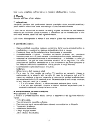 144
Esta vacuna se aplica a partir de los nueve meses de edad cuando se requiera.
6. Eficacia
Superior a 90% en niños y adultos.
7. Indicaciones
Se aplica a personas de 9 y más meses de edad que viajen o vivan en América del Sur y
Africa donde la infección de fiebre amarilla haya sido reportada oficialmente.
La vacunación en niños de 6-8 meses de edad y mujeres con menos de seis meses de
embarazo en situaciones donde incrementa la probabilidad de ser infectados con el virus
de la fiebre amarilla, deberá ser bajo vigilancia médica.
Esta vacuna debe aplicarse al menos 10 días antes de que se viaje a la zona endémica.
8. Contraindicaciones
• Hipersensibilidad conocida a cualquier componente de la vacuna, principalmente a la
ovoalbúmina, o reacción grave tras una aplicación previa de la vacuna.
• En caso de fiebre o enfermedad aguda se debe retrasar la vacunación.
• Inmunodeficiencia congénita o adquirida, incluyendo pacientes bajo tratamiento
inmunosupresor en curso (corticoterapia, quimioterapia antineoplásica, radioterapia).
• Personas VIH positivas sintomáticas (o con recuentos de CD4 inferiores a 200/mm3) o
asintomáticas, ya que no existe suficiente evidencia de su seguridad. En casos
particulares de personas infectadas con el VIH asintomáticas se puede considerar el
uso de la vacuna cuando los beneficios sean superiores al riesgo asociado.
• Enfermedades neoplásicas malignas evolutivas.
• Embarazo.
• Niños menores de 9 meses de edad.
• En el caso de niños nacidos de madres VIH positivas es necesario obtener la
confirmación de la situación VIH del niño. El paso de anticuerpos IgG anti-VIH
maternos a través de la placenta no permite la interpretación serológica del niño hasta
aproximadamente los 9-10 meses de edad (la persistencia de anticuerpos maternos
ha sido detectada hasta los 14 meses).
- Si el niño no está infectado: la vacuna se puede aplicar de forma normal.
- Si el niño está infectado: consultar al equipo pediátrico especialista para la
evaluación del beneficio-riesgo de la vacunación.
9. Procedimientos para la vacunación
Preparación de los Insumos
Al inicio de la jornada laboral se deberá verificar la disponibilidad del siguiente material y
equipo.
• Termo preparado.
• Vaso contenedor o canastilla perforada.
• Frasco ámpula con la vacuna y jeringa prellenada o ampolleta con el diluyente.
• Termómetro de vástago.
• Almohadillas alcoholadas.
• Campo de papel estraza.
• Jabón y toallas desechables.
 
