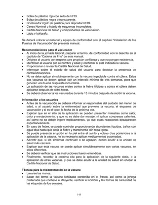 145
• Bolsa de plástico roja con sello de RPBI.
• Bolsa de plástico negra o transparente.
• Contenedor rígido de plástico para depositar RPBI.
• Censo Nominal o listado de esquemas incompletos.
• Cartilla Nacional de Salud y comprobantes de vacunación.
• Lápiz y bolígrafo.
Se deberá colocar el material y equipo de conformidad con el capítulo “Instalación de los
Puestos de Vacunación” del presente manual.
Recomendaciones para el vacunador
• Al inicio de la jornada laboral, preparar el termo, de conformidad con lo descrito en el
capítulo de “Cadena de Frío” de este manual.
• Dirigirse al usuario con respeto para propiciar confianza y que no pongan resistencia.
• Identificar al usuario por su nombre y edad y confirmar si está indicada la vacuna.
• Proporcionar o revisar la Cartilla Nacional de Salud.
• Interrogar sobre el estado de salud del usuario para detectar la presencia de
contraindicaciones.
• No se debe aplicar simultáneamente con la vacuna inyectable contra el cólera. Estas
dos vacunas se deben aplicar con un intervalo mínimo de tres semanas, para que
generen una buena respuesta inmunitaria.
• La aplicación de las vacunas orales contra la fiebre tifoidea y contra el cólera deben
aplicarse después de ocho horas.
• Se deberá observar a los vacunados durante 15 minutos después de recibir la vacuna.
Información a los usuarios
• Antes de la vacunación se deberá informar al responsable del cuidado del menor de
edad, o al usuario sobre la enfermedad que previene la vacuna, el esquema de
vacunación y si es el caso, la fecha de la próxima cita.
• Explicar que en el sitio de la aplicación se pueden presentar molestias como calor,
dolor y enrojecimiento, y que no se debe dar masaje, ni aplicar compresas calientes,
así como no se deben ingerir medicamentos, ya que estas reacciones desaparecen
espontáneamente.
• En caso de fiebre, se puede controlar proporcionando abundantes líquidos, baños con
agua tibia hasta que ceda la fiebre y mantenerse con ropa ligera.
• Se puede presentar erupción en la piel entre el quinto y octavo días posteriores a la
aplicación de la vacuna, no es necesario aplicar medicamentos o pomadas.
• Advertir que, si los síntomas continúan o se agravan, deben acudir a la unidad de
salud más cercana.
• Explicar que esta vacuna se puede aplicar simultáneamente con varias vacunas, en
sitios diferentes.
• Se deberá verificar que las instrucciones fueron entendidas.
• Finalmente, recordar la próxima cita para la aplicación de la siguiente dosis, o la
aplicación de otras vacunas, y que se debe acudir a la unidad de salud sin olvidar la
Cartilla Nacional de Salud.
Técnica para la reconstitución de la vacuna
• Lavarse las manos.
• Sacar del termo la vacuna liofilizada contenida en el frasco, así como la jeringa
prellenada que contiene el diluyente, verificar el nombre y las fechas de caducidad de
las etiquetas de los envases.
 