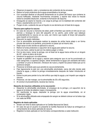 146
• Observar el aspecto, color y consistencia del contenido de los envases.
• Retirar la funda protectora de la aguja ensamblada a la jeringa.
• Con suavidad deslizar el diluyente lentamente en la pared del frasco que contiene la
vacuna liofilizada, mediante movimientos circulares, y aspirar dos veces la mezcla
hasta la completa disolución, evitando la formación de espuma.
• Enseguida se aspira la mezcla y se carga la jeringa con la totalidad del contenido del
frasco, exactamente con 0.5 ml.
• Purgar el aire, cuidando de que el líquido no se derrame por el bisel de la aguja.
Técnica para aplicar la vacuna
• En caso de vacunar a menores de edad, pedir al familiar que siente al niño (a) en sus
piernas y recargue la cara del pequeño en su pecho, para evitar que salpique
accidentalmente la vacuna en su cara, así mismo que sujete el brazo del pequeño
para impedir el movimiento.
• Descubrir la región deltoidea.
• Con la almohadilla alcoholada realizar la asepsia de arriba hacia abajo o en forma
circular del centro a la periferia, procurando no pasar por el mismo sitio.
• Dejar secar el sitio donde se aplicará la vacuna.
• Retirar la funda protectora o capuchón de la aguja para aplicar la vacuna.
• Con una mano, estirar la piel con los dedos pulgar e índice.
• Con la otra mano, tomar la jeringa, con el bisel de la aguja hacia arriba en un ángulo
de 45°, sobre el plano de la piel.
• Introducir la aguja por vía subcutánea.
• Sujetar el pabellón de la aguja y aspirar para asegurar que no se ha puncionado un
vaso sanguíneo; si aparece sangre, retirar lentamente la aguja (sin extraerla del todo)
y cambiar un poco la dirección, introducir de nuevo y repetir los pasos hasta que ya no
aparezca sangre.
• Presionar el émbolo para que penetre la vacuna lentamente.
• Fijar ligeramente la piel con una almohadilla alcoholada, cerca del sitio donde está
inserta la aguja, y retirar la jeringa inmediatamente después de haber introducido el
líquido.
• Estirar la piel para perder la luz del orificio que dejó la aguja y así impedir que salga la
vacuna.
• Presionar, sin dar masaje, con la almohadilla de 30 a 60 segundos.
• Al concluir el procedimiento, lavarse las manos.
Desecho de insumos utilizados en la vacunación
• Desechar la almohadilla alcoholada, el empaque de la jeringa y el capuchón de la
aguja en la bolsa de plástico negra o transparente.
• Sin reenfundar la aguja, depositar la jeringa con la aguja ensamblada, en el
contenedor rígido.
• Si la almohadilla utilizada esta empapada de sangre se deberá colocar en la bolsa roja
con sello de RPBI.
Registro de dosis aplicadas
• Anotar con tinta la dosis aplicada en la Cartilla Nacional de Salud.
• En caso de que el usuario no presente la Cartilla Nacional de Salud se entregará un
comprobante de la dosis aplicada de vacuna.
• Registrar la dosis aplicada en los formatos correspondientes a cada institución.
 