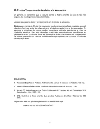 147
10. Eventos Temporalmente Asociados a la Vacunación.
En general, se considera que la vacuna contra la fiebre amarilla es una de las más
seguras. La reactogenicidad es autolimitada.
Locales: se presenta dolor y enrojecimiento en el sitio de la aplicación.
Sistémicos: menos de 5% de los vacunados pueden presentar cefalea, malestar general,
mialgia o febrícula entre los días quinto y el séptimo posteriores a la vacunación. En
alérgicos a proteínas de huevo pueden presentarse urticaria, exantemas y crisis de
bronquitis asmática. Han sido descritas ocasionales complicaciones neurológicas en
menores de edad, por lo que no se les debe aplicar la vacuna antes de los nueve meses.
Se estima que ocurre un caso de reacción neurológica posvacunal por cada 17 millones
de dosis aplicadas.
BIBLIOGRAFÍA
1. Asociación Española de Pediatria. Fiebre amarilla. Manual de Vacunas en Pediatria. 179-182.
2. Health Cánada.Cholera Vaccine. Canadian inmunization Guide.2th ed.2002; 77-81.
3. Monath TP. Yellow fever vaccine. Plotkin S, Orenstein W. Vaccines, 4th ed. Philadelphia: W.B.
Saunders Co.; 2004: 1095-1176.
4. OPS. Control de la fiebre amarilla. Guía práctica. Publicación Científica y Técnica No. 603.
2005.
Página Web: www.cdc.gov/travel/yellowBookCh4-YellowFever.aspx
www.sp.san.gva.es/rvn/fichas/ficha7.pdf .
 