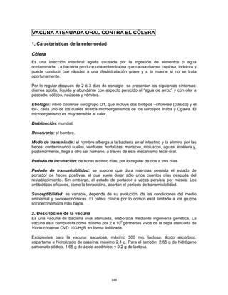 148
VACUNA ATENUADA ORAL CONTRA EL CÓLERA
1. Características de la enfermedad
Cólera
Es una infección intestinal aguda causada por la ingestión de alimentos o agua
contaminada. La bacteria produce una enterotoxina que causa diarrea copiosa, indolora y
puede conducir con rápidez a una deshidratación grave y a la muerte si no se trata
oportunamente.
Por lo regular después de 2 ó 3 días de contagio se presentan los siguientes síntomas:
diarrea súbita, líquida y abundante con aspecto parecido al “agua de arroz” y con olor a
pescado, cólicos, naúseas y vómitos.
Etiología: vibrio cholerae serogrupo O1, que incluye dos biotipos –cholerae (clásico) y el
tor-, cada uno de los cuales abarca microorganismos de los serotipos Inaba y Ogawa. El
microorganismo es muy sensible al calor.
Distribución: mundial.
Reservorio: el hombre.
Modo de transmisión: el hombre alberga a la bacteria en el intestino y la elimina por las
heces, contaminando suelos, verduras, hortalizas, mariscos, moluscos, aguas, etcétera y,
posteriormente, llega a otro ser humano, a través de este mecanismo fecal-oral.
Período de incubación: de horas a cinco días; por lo regular de dos a tres días.
Período de transmisibilidad: se supone que dura mientras persista el estado de
portador de heces positivas, el que suele durar sólo unos cuantos días después del
restablecimiento. Sin embargo, el estado de portador a veces persiste por meses. Los
antibióticos eficaces, como la tetraciclina, acortan el período de transmisibilidad.
Susceptibilidad: es variable, depende de su evolución, de las condiciones del medio
ambiental y socioeconómicas. El cólera clínico por lo común está limitado a los grupos
socioeconómicos más bajos.
2. Descripción de la vacuna
Es una vacuna de bacteria viva atenuada, elaborada mediante ingeniería genética. La
vacuna está compuesta como mínimo por 2 x 109
gérmenes vivos de la cepa atenuada de
Vibrio cholerae CVD 103-HgR en forma liofilizada.
Excipientes para la vacuna: sacarosa, máximo 300 mg, lactosa, ácido ascórbico,
aspartame e hidrolizado de caseína, máximo 2.1 g. Para el tampón: 2.65 g de hidrógeno
carbonato sódico, 1.65 g de ácido ascórbico; y 0.2 g de lactosa.
 