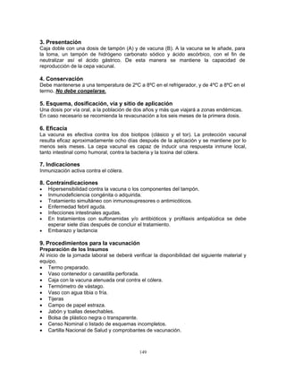 149
3. Presentación
Caja doble con una dosis de tampón (A) y de vacuna (B). A la vacuna se le añade, para
la toma, un tampón de hidrógeno carbonato sódico y ácido ascórbico, con el fin de
neutralizar así el ácido gástrico. De esta manera se mantiene la capacidad de
reproducción de la cepa vacunal.
4. Conservación
Debe mantenerse a una temperatura de 2ºC a 8ºC en el refrigerador, y de 4ºC a 8ºC en el
termo. No debe congelarse.
5. Esquema, dosificación, vía y sitio de aplicación
Una dosis por vía oral, a la población de dos años y más que viajará a zonas endémicas.
En caso necesario se recomienda la revacunación a los seis meses de la primera dosis.
6. Eficacia
La vacuna es efectiva contra los dos biotipos (clásico y el tor). La protección vacunal
resulta eficaz aproximadamente ocho días después de la aplicación y se mantiene por lo
menos seis meses. La cepa vacunal es capaz de inducir una respuesta inmune local,
tanto intestinal como humoral, contra la bacteria y la toxina del cólera.
7. Indicaciones
Inmunización activa contra el cólera.
8. Contraindicaciones
• Hipersensibilidad contra la vacuna o los componentes del tampón.
• Inmunodeficiencia congénita o adquirida.
• Tratamiento simultáneo con inmunosupresores o antimicóticos.
• Enfermedad febril aguda.
• Infecciones intestinales agudas.
• En tratamientos con sulfonamidas y/o antibióticos y profilaxis antipalúdica se debe
esperar siete días después de concluir el tratamiento.
• Embarazo y lactancia.
9. Procedimientos para la vacunación
Preparación de los Insumos
Al inicio de la jornada laboral se deberá verificar la disponibilidad del siguiente material y
equipo.
• Termo preparado.
• Vaso contenedor o canastilla perforada.
• Caja con la vacuna atenuada oral contra el cólera.
• Termómetro de vástago.
• Vaso con agua tibia o fría.
• Tijeras
• Campo de papel estraza.
• Jabón y toallas desechables.
• Bolsa de plástico negra o transparente.
• Censo Nominal o listado de esquemas incompletos.
• Cartilla Nacional de Salud y comprobantes de vacunación.
 