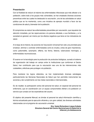 15
Presentación
Con la finalidad de reducir al máximo las enfermedades infecciosas que más afectan a la
población, sobre todo a los grupos más vulnerables, se han empleado diversas acciones
preventivas entre las cuales ha destacado la vacunación, una de las actividades en salud
pública que se ha mantenido, como una iniciativa de ejemplo mundial a favor de las
condiciones de salud y bienestar de la población.
El compromiso es reducir las enfermedades prevenibles por vacunación, que requieren de
atención inmediata, por las repercusiones a la persona afectada, a sus familiares, y a la
sociedad en general, así mismo por los efectos negativos que tiene en los indicadores de
salud.
A lo largo de la historia, las acciones de Vacunación Universal han sido una prioridad para
erradicar, eliminar o controlar enfermedades como la viruela y otras de gran importancia,
como poliomielitis, sarampión, difteria, tos ferina, tétanos, tuberculosis meníngea, y
enfermedades neumocóccicas.
El avance en la tecnología para la producción de productos biológicos, aunado al sistema
de organización del trabajo en campo entre la Instituciones que conforman el Sector
Salud, han contribuido para que la vacunación sea una de las intervenciones más
costeables y efectivas para proteger a la población.
Para mantener los logros obtenidos, se han implementado diversas estrategias
particularmente las Semanas Nacionales de Salud que han permitido instrumentar las
acciones y dar cumplimiento con las metas nacionales e internacionales.
Es de resaltar, la participación activa del personal de salud, en especial del personal de
enfermería, que en coordinación con un equipo comprometido ofertan a la población un
servicio que cumpla con las expectativas del usuario.
El objetivo del presente Manual, es brindar al personal de salud información científica y
técnica actualizada para la ejecución eficiente y con gran calidad, las diversas actividades
relacionadas con el programa de vacunación universal.
Dra. Vesta Richardson López-Collada
Directora General del Centro Nacional para la Salud de la
Infancia y la Adolescencia
 