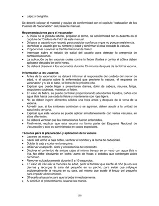 150
• Lápiz y bolígrafo.
Se deberá colocar el material y equipo de conformidad con el capítulo “Instalación de los
Puestos de Vacunación” del presente manual.
Recomendaciones para el vacunador
• Al inicio de la jornada laboral, preparar el termo, de conformidad con lo descrito en el
capítulo de “Cadena de Frío” de este manual.
• Dirigirse al usuario con respeto para propiciar confianza y que no pongan resistencia.
• Identificar al usuario por su nombre y edad y confirmar si está indicada la vacuna.
• Proporcionar o revisar la Cartilla Nacional de Salud.
• Interrogar sobre el estado de salud del usuario para detectar la presencia de
contraindicaciones.
• La aplicación de las vacunas orales contra la fiebre tifoidea y contra el cólera deben
aplicarse después de ocho horas.
• Se deberá observar a los vacunados durante 15 minutos después de recibir la vacuna.
Información a los usuarios
• Antes de la vacunación se deberá informar al responsable del cuidado del menor de
edad, o al usuario sobre la enfermedad que previene la vacuna, el esquema de
vacunación y si es el caso, la fecha de la próxima cita.
• Explicar que puede llegar a presentarse diarrea, dolor de cabeza, náusea, fatiga,
erupciones cutáneas, malestar, o fiebre.
• En caso de fiebre, se puede controlar proporcionando abundantes líquidos, baños con
agua tibia hasta que ceda la fiebre y mantenerse con ropa ligera.
• No se deben ingerir alimentos sólidos una hora antes y después de la toma de la
vacuna.
• Advertir que, si los síntomas continúan o se agravan, deben acudir a la unidad de
salud más cercana.
• Explicar que esta vacuna se puede aplicar simultáneamente con varias vacunas, en
sitios diferentes.
• Se deberá verificar que las instrucciones fueron entendidas.
• Finalmente, explicar que esta vacuna no forma parte del Esquema Nacional de
Vacunación y sólo es suministrada en casos especiales.
Técnicas para la preparación y aplicación de la vacuna
• Lavarse las manos.
• Sacar del termo la caja doble, verificar el nombre y la fecha de caducidad.
• Doblar la caja y cortar en la esquina.
• Observar el aspecto, color y consistencia del contenido.
• Disolver el contenido de ambas cajas al mismo tiempo en un vaso con agua tibia o
fría. No debe disolverse en leche, zumo de frutas o bebidas que contengan ácido
carbónico.
• Remover cuidadosamente durante 5 a 10 segundos.
• En caso de vacunar a menores de edad, pedir al familiar que siente al niño (a) en sus
piernas y recargue la cara del pequeño en su pecho, para evitar que salpique
accidentalmente la vacuna en su cara, así mismo que sujete el brazo del pequeño
para impedir el movimiento.
• Ofrecerla al usuario para que la beba inmediatamente.
• Al concluir el procedimiento, lavarse las manos.
 