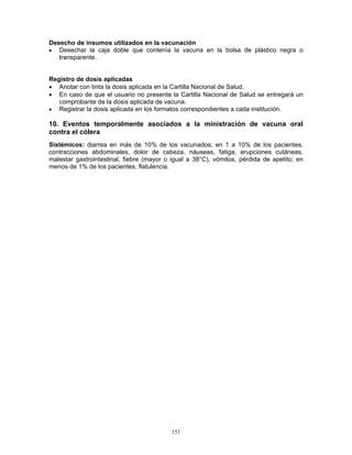 151
Desecho de insumos utilizados en la vacunación
• Desechar la caja doble que contenía la vacuna en la bolsa de plástico negra o
transparente.
Registro de dosis aplicadas
• Anotar con tinta la dosis aplicada en la Cartilla Nacional de Salud.
• En caso de que el usuario no presente la Cartilla Nacional de Salud se entregará un
comprobante de la dosis aplicada de vacuna.
• Registrar la dosis aplicada en los formatos correspondientes a cada institución.
10. Eventos temporalmente asociados a la ministración de vacuna oral
contra el cólera
Sistémicos: diarrea en más de 10% de los vacunados; en 1 a 10% de los pacientes,
contracciones abdominales, dolor de cabeza, náuseas, fatiga, erupciones cutáneas,
malestar gastrointestinal, fiebre (mayor o igual a 38°C), vómitos, pérdida de apetito; en
menos de 1% de los pacientes, flatulencia.
 