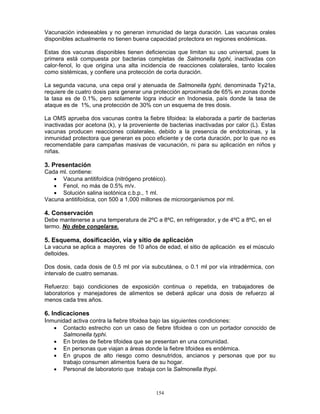 154
Vacunación indeseables y no generan inmunidad de larga duración. Las vacunas orales
disponibles actualmente no tienen buena capacidad protectora en regiones endémicas.
Estas dos vacunas disponibles tienen deficiencias que limitan su uso universal, pues la
primera está compuesta por bacterias completas de Salmonella typhi, inactivadas con
calor-fenol, lo que origina una alta incidencia de reacciones colaterales, tanto locales
como sistémicas, y confiere una protección de corta duración.
La segunda vacuna, una cepa oral y atenuada de Salmonella typhi, denominada Ty21a,
requiere de cuatro dosis para generar una protección aproximada de 65% en zonas donde
la tasa es de 0.1%, pero solamente logra inducir en Indonesia, país donde la tasa de
ataque es de 1%, una protección de 30% con un esquema de tres dosis.
La OMS aprueba dos vacunas contra la fiebre tifoidea: la elaborada a partir de bacterias
inactivadas por acetona (k), y la proveniente de bacterias inactivadas por calor (L). Estas
vacunas producen reacciones colaterales, debido a la presencia de endotoxinas, y la
inmunidad protectora que generan es poco eficiente y de corta duración, por lo que no es
recomendable para campañas masivas de vacunación, ni para su aplicación en niños y
niñas.
3. Presentación
Cada ml. contiene:
• Vacuna antitifoídica (nitrógeno protéico).
• Fenol, no más de 0.5% m/v.
• Solución salina isotónica c.b.p., 1 ml.
Vacuna antitifoídica, con 500 a 1,000 millones de microorganismos por ml.
4. Conservación
Debe mantenerse a una temperatura de 2ºC a 8ºC, en refrigerador, y de 4ºC a 8ºC, en el
termo. No debe congelarse.
5. Esquema, dosificación, vía y sitio de aplicación
La vacuna se aplica a mayores de 10 años de edad, el sitio de aplicación es el músculo
deltoides.
Dos dosis, cada dosis de 0.5 ml por vía subcutánea, o 0.1 ml por vía intradérmica, con
intervalo de cuatro semanas.
Refuerzo: bajo condiciones de exposición continua o repetida, en trabajadores de
laboratorios y manejadores de alimentos se deberá aplicar una dosis de refuerzo al
menos cada tres años.
6. Indicaciones
Inmunidad activa contra la fiebre tifoidea bajo las siguientes condiciones:
• Contacto estrecho con un caso de fiebre tifoidea o con un portador conocido de
Salmonella typhi.
• En brotes de fiebre tifoidea que se presentan en una comunidad.
• En personas que viajan a áreas donde la fiebre tifoidea es endémica.
• En grupos de alto riesgo como desnutridos, ancianos y personas que por su
trabajo consumen alimentos fuera de su hogar.
• Personal de laboratorio que trabaja con la Salmonella thypi.
 