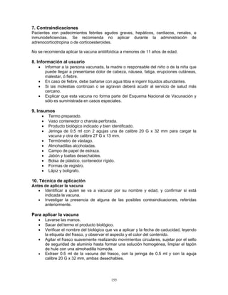 155
7. Contraindicaciones
Pacientes con padecimientos febriles agudos graves, hepáticos, cardiacos, renales, e
inmunodeficiencias. Se recomienda no aplicar durante la administración de
adrenocorticotropina o de corticoesteroides.
No se recomienda aplicar la vacuna antitifoídica a menores de 11 años de edad.
8. Información al usuario
• Informar a la persona vacunada, la madre o responsable del niño o de la niña que
puede llegar a presentarse dolor de cabeza, náusea, fatiga, erupciones cutáneas,
malestar, ó fiebre.
• En caso de fiebre, debe bañarse con agua tibia e ingerir líquidos abundantes.
• Si las molestias continúan o se agravan deberá acudir al servicio de salud más
cercano.
• Explicar que esta vacuna no forma parte del Esquema Nacional de Vacunación y
sólo es suministrada en casos especiales.
9. Insumos
• Termo preparado.
• Vaso contenedor o charola perforada.
• Producto biológico indicado y bien identificado.
• Jeringa de 0.5 ml con 2 agujas una de calibre 20 G x 32 mm para cargar la
vacuna y otra de calibre 27 G x 13 mm.
• Termómetro de vástago.
• Almohadillas alcoholadas.
• Campo de papel de estraza.
• Jabón y toallas desechables.
• Bolsa de plástico, contenedor rígido.
• Formas de registro.
• Lápiz y bolígrafo.
10. Técnica de aplicación
Antes de aplicar la vacuna
• Identificar a quien se va a vacunar por su nombre y edad, y confirmar si está
indicada la vacuna.
• Investigar la presencia de alguna de las posibles contraindicaciones, referidas
anteriormente.
Para aplicar la vacuna
• Lavarse las manos.
• Sacar del termo el producto biológico.
• Verificar el nombre del biológico que va a aplicar y la fecha de caducidad, leyendo
la etiqueta del frasco, y observar el aspecto y el color del contenido.
• Agitar el frasco suavemente realizando movimientos circulares, sujetar por el sello
de seguridad de aluminio hasta formar una solución homogénea, limpiar el tapón
de hule con una almohadilla húmeda.
• Extraer 0.5 ml de la vacuna del frasco, con la jeringa de 0.5 ml y con la aguja
calibre 20 G x 32 mm, ambas desechables.
 