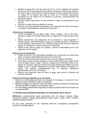156
• Cambiar la aguja 20 G x 32 mm por la de 27 G x 13 mm, dejando una pequeña
burbuja de aire en la jeringa para que arrastre el residuo de vacuna que queda en
la luz de la aguja; de lo contrario condicionaría que al retirar la aguja dicho residuo
se "riegue" en el trayecto que deja la misma en el músculo, ocasionando
quemadura de los tejidos por el hidróxido de aluminio, incrementándose las
reacciones locales.
• No debe usarse aguja piloto, ya que aumenta el riesgo de contaminación de la
vacuna.
• Descubrir la región donde se aplicará la vacuna.
• Efectuar con una almohadilla la antisepsia, con movimientos de arriba hacia abajo,
y no pasar la almohadilla dos veces por el mismo sitio.
Aplicación por vía subcutánea:
• Formar un pliegue con los dedos medio, índice y pulgar y, con la otra mano,
introducir la aguja, con el bisel hacia arriba, en ángulo de 45º sobre el plano de la
piel.
• Aspirar suavemente, para asegurarse de no puncionar un vaso sanguíneo; si
aparece sangre, retirar lentamente la aguja (sin extraerla del todo) y cambiar un
poco la dirección, introducir de nuevo y repetir los pasos hasta que ya no aparezca
sangre. A continuación, inyectar la vacuna en forma lenta.
• Estirar la piel, retirar la aguja con rapidez y colocar la almohadilla de 30 a 60
segundos, sin dar masaje.
Aplicación por vía intradérmica:
• Limpiar la piel con una almohadilla alcoholada con movimientos de arriba hacia
abajo, sin pasar la almohadilla dos veces por el mismo sitio.
• Sacar de la jeringa todas las burbujas de aire, una vez cargado el biológico.
• Tras elegir la zona a pinchar (antebrazo o parte superior del brazo), estirar la piel
entre los dedos índice y pulgar. Introducir la aguja con el bisel hacia arriba, en un
ángulo de 15 grados, hasta que el bisel de la aguja desaparezca debajo de la piel.
Relajar la piel e inyectar lentamente el producto hasta obtener una pápula. La
pápula que aparece inmediatamente tras la inyección desaparece
espontáneamente en 10 a 30 minutos.
• Esperar unos segundos antes de retirar la aguja, para permitir la difusión del
producto inyectado.
Desecho de insumos utilizados en la vacunación
• Desechar la almohadilla alcoholada, el empaque de la jeringa y el capuchón de la
aguja en la bolsa de plástico negra o transparente.
• Separar la jeringa de la aguja sin tocar esta última, desechar la jeringa en la bolsa roja
con sello de RPBI y la aguja en el contenedor rígido.
• Si la almohadilla utilizada esta empapada de sangre se deberá colocar en la bolsa roja
con sello de RPBI.
11. Eventos temporalmente asociados a la ministración de la vacuna
Sistémicos: ocasionalmente puede presentarse dolor de cabeza, náuseas, fatiga,
erupciones cutáneas, malestar gastrointestinal, fiebre (mayor o igual a 38°C), vómitos,
pérdida de apetito, etcétera.
En muy raras ocasiones se han reportado trastornos neurológicos posvacunales
(síndrome de Guillain-Barré).
 