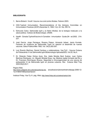 157
BIBLIOGRAFÍA
1. Berna Biotech. Vivotif. Vacuna viva oral contra tifoidea. Febrero 2003.
2. CDC.Typhoid Immunization. Recommendations of the Advisory Committee on
Immunization Practices (ACIP).December 9, 1994 / Vol. 43 / No. RR-14.
3. Edmundo Calva. Salmonella typhi y la fiebre tifoidea: de la biología molecular a la
salud pública. Instituto de Biotecnología, UNAM.
4. Health Cánada.TyphoidVaccine.In:Canadian inmunization Guide.2th ed.2002; 214-
221.
5. José García, Jorge Paniagua, Rosana Pelayo, Armando Isibasi, Jesús Kumate.
Factores de virulencia de Salmonella Typhi en relación al desarrollo de nuevas
vacunas. Salud Pública Méx 1992; Vol. 34(3):262-267.
6. Luis Riverón Martínez, Daniel Cardoso y colaboradores. Vax-TyVi : Vacuna Cubana
de Polisacárido Vi de Salmonella typhi.Biotecnología Aplicada2003; Vol.20, No.4.
7. Dr. Rolando Felipe Ochoa Azze, Dra. Idalia Morelia Baró Suárez, Juan Carlos
Martínez Rodríguez, Lic. Mayelin Mirabal Sosa, Ing. Marlene Isabel Armesto del Río y
Dr. Francisco Domínguez Álvarez. Seguridad e inmunogenicidad de una vacuna de
polisacárido Vi de Salmonella typhi en jóvenes cubanos. Rev Cubana Med Trop
2003;55(2):83-7.
Página Web:
http://www.uvfajardo.sld.cu/tematicas/temas-de- actualizacion/plonearticlemultipage.2006-12-
12.0198457085/presentacion
Instituto Finlay. Vax-Ty Vi. pág. Web: http://www.finlay.sld.cu/cartera/vaxtyvi.htm
 