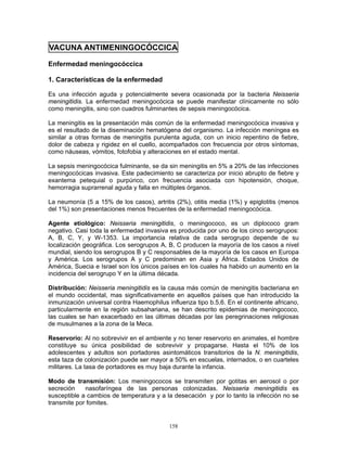 158
VACUNA ANTIMENINGOCÓCCICA
Enfermedad meningocóccica
1. Características de la enfermedad
Es una infección aguda y potencialmente severa ocasionada por la bacteria Neisseria
meningitidis. La enfermedad meningocócica se puede manifestar clínicamente no sólo
como meningitis, sino con cuadros fulminantes de sepsis meningocócica.
La meningitis es la presentación más común de la enfermedad meningocócica invasiva y
es el resultado de la diseminación hematógena del organismo. La infección meníngea es
similar a otras formas de meningitis purulenta aguda, con un inicio repentino de fiebre,
dolor de cabeza y rigidez en el cuello, acompañados con frecuencia por otros síntomas,
como náuseas, vómitos, fotofobia y alteraciones en el estado mental.
La sepsis meningocócica fulminante, se da sin meningitis en 5% a 20% de las infecciones
meningocócicas invasiva. Este padecimiento se caracteriza por inicio abrupto de fiebre y
exantema petequial o purpúrico, con frecuencia asociada con hipotensión, choque,
hemorragia suprarrenal aguda y falla en múltiples órganos.
La neumonía (5 a 15% de los casos), artritis (2%), otitis media (1%) y epiglotitis (menos
del 1%) son presentaciones menos frecuentes de la enfermedad meningocócica.
Agente etiológico: Neisseria meningitidis, o meningococo, es un diplococo gram
negativo. Casi toda la enfermedad invasiva es producida por uno de los cinco serogrupos:
A, B, C, Y, y W-1353. La importancia relativa de cada serogrupo depende de su
localización geográfica. Los serogrupos A, B, C producen la mayoría de los casos a nivel
mundial, siendo los serogrupos B y C responsables de la mayoría de los casos en Europa
y América. Los serogrupos A y C predominan en Asia y África. Estados Unidos de
América, Suecia e Israel son los únicos países en los cuales ha habido un aumento en la
incidencia del serogrupo Y en la última década.
Distribución: Neisseria meningitidis es la causa más común de meningitis bacteriana en
el mundo occidental, mas significativamente en aquellos países que han introducido la
inmunización universal contra Haemophilus influenza tipo b.5,6. En el continente africano,
particularmente en la región subsahariana, se han descrito epidemias de meningococo,
las cuales se han exacerbado en las últimas décadas por las peregrinaciones religiosas
de musulmanes a la zona de la Meca.
Reservorio: Al no sobrevivir en el ambiente y no tener reservorio en animales, el hombre
constituye su única posibilidad de sobrevivir y propagarse. Hasta el 10% de los
adolescentes y adultos son portadores asintomáticos transitorios de la N. meningitidis,
esta taza de colonización puede ser mayor a 50% en escuelas, internados, o en cuarteles
militares. La tasa de portadores es muy baja durante la infancia.
Modo de transmisión: Los meningococos se transmiten por gotitas en aerosol o por
secreción nasofaríngea de las personas colonizadas. Neisseria meningitidis es
susceptible a cambios de temperatura y a la desecación y por lo tanto la infección no se
transmite por fomites.
 