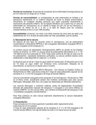 159
Período de incubación: El período de incubación de la enfermedad meningococócica es
de 3 a 4 días con un rango de 2 a 10 días.
Período de transmisibilidad: La contagiosidad de esta enfermedad es limitada y se
desvanece rápidamente en un enfermo después de iniciar la terapia antimicrobiana.
Únicamente se contagian aquellas personas que están expuestas directamente a
secreciones del paciente enfermo. Se ha logrado identificar que cuando hay un caso de
enfermedad por meningococo en un infante el riesgo de que uno de sus hermanos o
hermanas se infecte es de 2 a 3%, y la tasa de ataque para los contactos
intradomiciliarios es de 2 a 4 por 1000 de éstos.
Susceptibilidad: Universal. Los niños y las niñas menores de cinco años de edad y los
adolescentes de 15 a 18 años de edad suelen ser más susceptibles, que los adultos.
2. Descripción de la vacuna
Se dispone de tres tipos de vacunas contra el meningococo: una de polisacáridos
(cuadrivalente o tetravalente MPSV4) y dos conjugadas (tetravalente conjugada MCV4 y
vacuna conjugada contra serogrupo C).
La primera vacuna de polisacárido meningococócico (MPV) se aprobó en los Estados
Unidos de América en 1874. La vacuna actual de polisacáridos tetravalente A, C, Y, W-
135 (Menomune) fue autorizada en 1978. Cada dosis consta de 50 mgs de cada uno de
los polisacáridos capsulares bacterianos purificados. La vacuna contiene lactosa como
estabilizador y está disponible en viales de 1 y 10 dosis.
El diluyente para el vial de 1 dosis es agua estéril sin conservador. El diluyente para el vial
de 10 dosis es agua estéril con timerosal como conservador. Después de la
reconstitución, la vacuna es un líquido claro e incoloro.
Vacuna tetravalente conjugada (MCV4 Menactra). Con linencia en Estados Unidos de
Norteamérica en 2005, cada dosis consta de 4 mcgs de cada polisacárido capsular de los
serotipos A, C, Y y W-135 conjugada a 48 mcgs de toxoide diftérico.
Vacuna monovalente conjugada contra serogrupo C de meningococo. Introducida en 1999
en el Reino Unido, actualmente existen tres nombres comerciales para esta vacuna
(Meningrec, Menjugate, Neis Vac) las cuales son elaboradas por diferentes laboratorios.
Las vacunas Meningrec y contienen cadenas cortas de oligisacáridos (O-acetilado)
derivada del polisacárido capsular del serogrupo C conjugado a una toxina diftérica no
mutante CRM197. La otra vacuna (Neis vac) contiene el polisacarido del serogrupo C (de
–O-acetilado) conjugada a toxoide tetánico.
Para fines prácticos en este manual solamente describiremos la vacuna tetravalente
conjugada (Menactra).
3. Presentación
Frasco ámpula con 0.5 ml de suspensión inyectable estéril, ligeramente turbia.
Cada dosis de 0.5 ml contiene:
4 mcgs de cada polisacárido capsular de los serotipos A, C, Y y W-135 conjugada a 48
mcg de toxoide diftérico, 0.6 mgs de fosfato de sodio y 4.4 mg de cloruro de sodio.
 