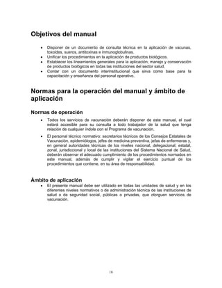 16
Objetivos del manual
• Disponer de un documento de consulta técnica en la aplicación de vacunas,
toxoides, sueros, antitoxinas e inmunoglobulinas.
• Unificar los procedimientos en la aplicación de productos biológicos.
• Establecer los lineamientos generales para la aplicación, manejo y conservación
de productos biológicos en todas las instituciones del sector salud.
• Contar con un documento interinstitucional que sirva como base para la
capacitación y enseñanza del personal operativo.
Normas para la operación del manual y ámbito de
aplicación
Normas de operación
• Todos los servicios de vacunación deberán disponer de este manual, el cual
estará accesible para su consulta a todo trabajador de la salud que tenga
relación de cualquier índole con el Programa de vacunación.
• El personal técnico normativo: secretarios técnicos de los Consejos Estatales de
Vacunación, epidemiólogos, jefes de medicina preventiva, jefas de enfermeras y,
en general autoridades técnicas de los niveles nacional, delegacional, estatal,
zonal, jurisdiccional y local de las instituciones del Sistema Nacional de Salud,
deberán observar el adecuado cumplimiento de los procedimientos normados en
este manual, además de cumplir y vigilar el ejercicio puntual de los
procedimientos que contiene, en su área de responsabilidad.
Ámbito de aplicación
• El presente manual debe ser utilizado en todas las unidades de salud y en los
diferentes niveles normativos o de administración técnica de las instituciones de
salud o de seguridad social, públicas o privadas, que otorguen servicios de
vacunación.
 