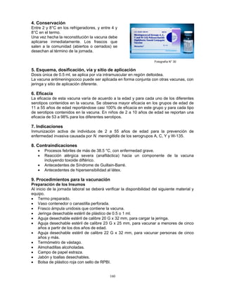 160
4. Conservación
Entre 2 y 8°C en los refrigeradores, y entre 4 y
8°C en el termo.
Una vez hecha la reconstitución la vacuna debe
aplicarse inmediatamente. Los frascos que
salen a la comunidad (abiertos o cerrados) se
desechan al término de la jornada.
5. Esquema, dosificación, vía y sitio de aplicación
Dosis única de 0.5 ml, se aplica por vía intramuscular en región deltoidea.
La vacuna antimeningococo puede ser aplicada en forma conjunta con otras vacunas, con
jeringa y sitio de aplicación diferente.
6. Eficacia
La eficacia de esta vacuna varía de acuerdo a la edad y para cada uno de los diferentes
serotipos contenidos en la vacuna. Se observa mayor eficacia en los grupos de edad de
11 a 55 años de edad reportándose casi 100% de eficacia en este grupo y para cada tipo
de serotipos contenidos en la vacuna. En niños de 2 a 10 años de edad se reportan una
eficacia de 53 a 98% para los diferentes serotipos.
7. Indicaciones
Inmunización activa de individuos de 2 a 55 años de edad para la prevención de
enfermedad invasiva causada por N. meningitidis de los serogrupos A, C, Y y W-135.
8. Contraindicaciones
• Procesos febriles de más de 38.5 °C, con enfermedad grave.
• Reacción alérgica severa (anafiláctica) hacia un componente de la vacuna
incluyendo toxoide diftérico.
• Antecedentes de Síndrome de Guillain-Barré.
• Antecedentes de hipersensibilidad al látex.
9. Procedimientos para la vacunación
Preparación de los Insumos
Al inicio de la jornada laboral se deberá verificar la disponibilidad del siguiente material y
equipo.
• Termo preparado.
• Vaso contenedor o canastilla perforada.
• Frasco ámpula unidosis que contiene la vacuna.
• Jeringa desechable estéril de plástico de 0.5 o 1 ml.
• Aguja desechable estéril de calibre 20 G x 32 mm, para cargar la jeringa.
• Aguja desechable estéril de calibre 23 G x 25 mm, para vacunar a menores de cinco
años a partir de los dos años de edad.
• Aguja desechable estéril de calibre 22 G x 32 mm, para vacunar personas de cinco
años y más.
• Termómetro de vástago.
• Almohadillas alcoholadas.
• Campo de papel estraza.
• Jabón y toallas desechables.
• Bolsa de plástico roja con sello de RPBI.
Fotografía N° 30
 