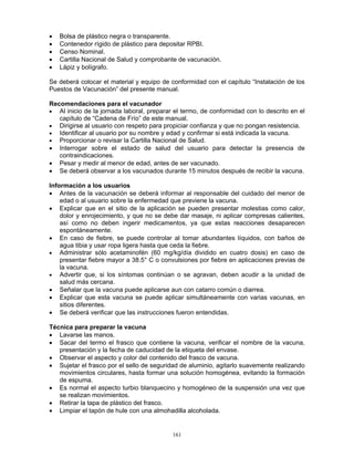 161
• Bolsa de plástico negra o transparente.
• Contenedor rígido de plástico para depositar RPBI.
• Censo Nominal.
• Cartilla Nacional de Salud y comprobante de vacunación.
• Lápiz y bolígrafo.
Se deberá colocar el material y equipo de conformidad con el capítulo “Instalación de los
Puestos de Vacunación” del presente manual.
Recomendaciones para el vacunador
• Al inicio de la jornada laboral, preparar el termo, de conformidad con lo descrito en el
capítulo de “Cadena de Frío” de este manual.
• Dirigirse al usuario con respeto para propiciar confianza y que no pongan resistencia.
• Identificar al usuario por su nombre y edad y confirmar si está indicada la vacuna.
• Proporcionar o revisar la Cartilla Nacional de Salud.
• Interrogar sobre el estado de salud del usuario para detectar la presencia de
contraindicaciones.
• Pesar y medir al menor de edad, antes de ser vacunado.
• Se deberá observar a los vacunados durante 15 minutos después de recibir la vacuna.
Información a los usuarios
• Antes de la vacunación se deberá informar al responsable del cuidado del menor de
edad o al usuario sobre la enfermedad que previene la vacuna.
• Explicar que en el sitio de la aplicación se pueden presentar molestias como calor,
dolor y enrojecimiento, y que no se debe dar masaje, ni aplicar compresas calientes,
así como no deben ingerir medicamentos, ya que estas reacciones desaparecen
espontáneamente.
• En caso de fiebre, se puede controlar al tomar abundantes líquidos, con baños de
agua tibia y usar ropa ligera hasta que ceda la fiebre.
• Administrar sólo acetaminofén (60 mg/kg/día dividido en cuatro dosis) en caso de
presentar fiebre mayor a 38.5° C o convulsiones por fiebre en aplicaciones previas de
la vacuna.
• Advertir que, si los síntomas continúan o se agravan, deben acudir a la unidad de
salud más cercana.
• Señalar que la vacuna puede aplicarse aun con catarro común o diarrea.
• Explicar que esta vacuna se puede aplicar simultáneamente con varias vacunas, en
sitios diferentes.
• Se deberá verificar que las instrucciones fueron entendidas.
Técnica para preparar la vacuna
• Lavarse las manos.
• Sacar del termo el frasco que contiene la vacuna, verificar el nombre de la vacuna,
presentación y la fecha de caducidad de la etiqueta del envase.
• Observar el aspecto y color del contenido del frasco de vacuna.
• Sujetar el frasco por el sello de seguridad de aluminio, agitarlo suavemente realizando
movimientos circulares, hasta formar una solución homogénea, evitando la formación
de espuma.
• Es normal el aspecto turbio blanquecino y homogéneo de la suspensión una vez que
se realizan movimientos.
• Retirar la tapa de plástico del frasco.
• Limpiar el tapón de hule con una almohadilla alcoholada.
 
